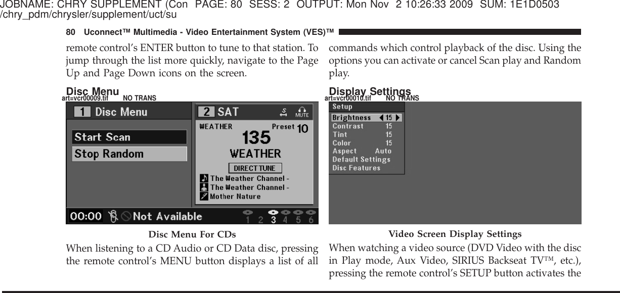 JOBNAME: CHRY SUPPLEMENT (Con PAGE: 80 SESS: 2 OUTPUT: Mon Nov 2 10:26:33 2009 SUM: 1E1D0503/chry_pdm/chrysler/supplement/uct/suremote control’s ENTER button to tune to that station. Tojump through the list more quickly, navigate to the PageUp and Page Down icons on the screen.Disc MenuWhen listening to a CD Audio or CD Data disc, pressingthe remote control’s MENU button displays a list of allcommands which control playback of the disc. Using theoptions you can activate or cancel Scan play and Randomplay.Display SettingsWhen watching a video source (DVD Video with the discin Play mode, Aux Video, SIRIUS Backseat TV™, etc.),pressing the remote control’s SETUP button activates theDisc Menu For CDs Video Screen Display Settings80 Uconnect™ Multimedia - Video Entertainment System (VES)™art=vcr00009.tif NO TRANS art=vcr00010.tif NO TRANS