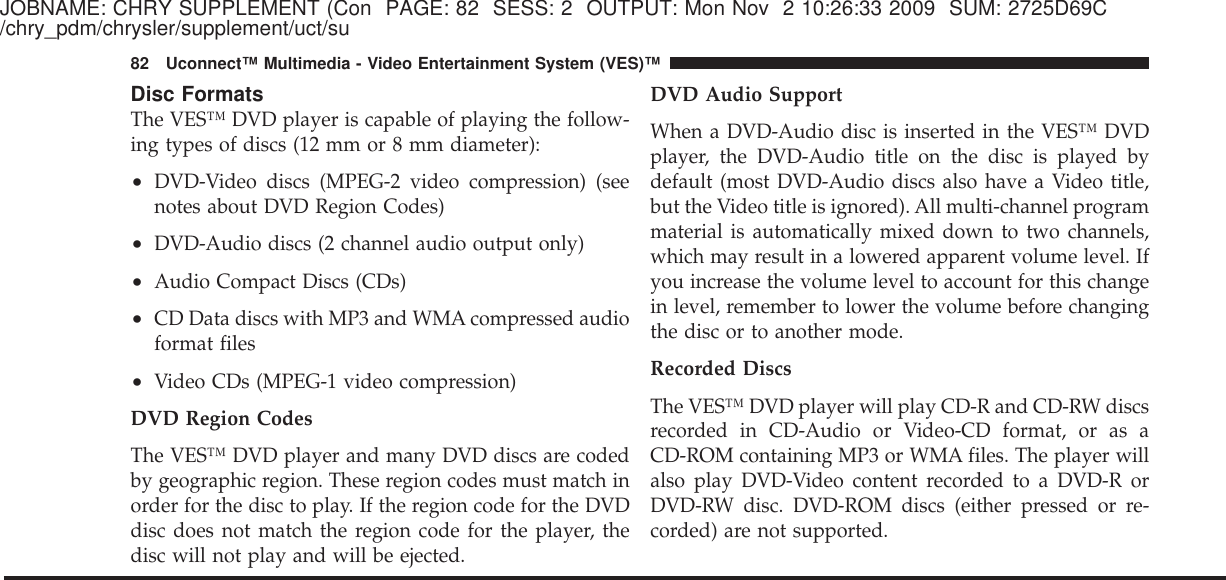 JOBNAME: CHRY SUPPLEMENT (Con PAGE: 82 SESS: 2 OUTPUT: Mon Nov 2 10:26:33 2009 SUM: 2725D69C/chry_pdm/chrysler/supplement/uct/suDisc FormatsThe VES™ DVD player is capable of playing the follow-ing types of discs (12 mm or 8 mm diameter):•DVD-Video discs (MPEG-2 video compression) (seenotes about DVD Region Codes)•DVD-Audio discs (2 channel audio output only)•Audio Compact Discs (CDs)•CD Data discs with MP3 and WMA compressed audioformat files•Video CDs (MPEG-1 video compression)DVD Region CodesThe VES™ DVD player and many DVD discs are codedby geographic region. These region codes must match inorder for the disc to play. If the region code for the DVDdisc does not match the region code for the player, thedisc will not play and will be ejected.DVD Audio SupportWhen a DVD-Audio disc is inserted in the VES™ DVDplayer, the DVD-Audio title on the disc is played bydefault (most DVD-Audio discs also have a Video title,but the Video title is ignored). All multi-channel programmaterial is automatically mixed down to two channels,which may result in a lowered apparent volume level. Ifyou increase the volume level to account for this changein level, remember to lower the volume before changingthe disc or to another mode.Recorded DiscsThe VES™ DVD player will play CD-R and CD-RW discsrecorded in CD-Audio or Video-CD format, or as aCD-ROM containing MP3 or WMA files. The player willalso play DVD-Video content recorded to a DVD-R orDVD-RW disc. DVD-ROM discs (either pressed or re-corded) are not supported.82 Uconnect™ Multimedia - Video Entertainment System (VES)™