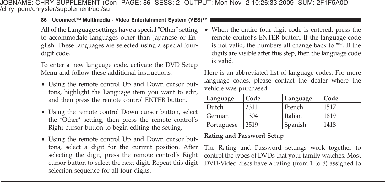 JOBNAME: CHRY SUPPLEMENT (Con PAGE: 86 SESS: 2 OUTPUT: Mon Nov 2 10:26:33 2009 SUM: 2F1F5A0D/chry_pdm/chrysler/supplement/uct/suAll of the Language settings have a special ЉOtherЉsettingto accommodate languages other than Japanese or En-glish. These languages are selected using a special four-digit code.To enter a new language code, activate the DVD SetupMenu and follow these additional instructions:•Using the remote control Up and Down cursor but-tons, highlight the Language item you want to edit,and then press the remote control ENTER button.•Using the remote control Down cursor button, selectthe ЉOtherЉsetting, then press the remote control’sRight cursor button to begin editing the setting.•Using the remote control Up and Down cursor but-tons, select a digit for the current position. Afterselecting the digit, press the remote control’s Rightcursor button to select the next digit. Repeat this digitselection sequence for all four digits.•When the entire four-digit code is entered, press theremote control’s ENTER button. If the language codeis not valid, the numbers all change back to Љ*Љ.Ifthedigits are visible after this step, then the language codeis valid.Here is an abbreviated list of language codes. For morelanguage codes, please contact the dealer where thevehicle was purchased.Language Code Language CodeDutch 2311 French 1517German 1304 Italian 1819Portuguese 2519 Spanish 1418Rating and Password SetupThe Rating and Password settings work together tocontrol the types of DVDs that your family watches. MostDVD-Video discs have a rating (from 1 to 8) assigned to86 Uconnect™ Multimedia - Video Entertainment System (VES)™