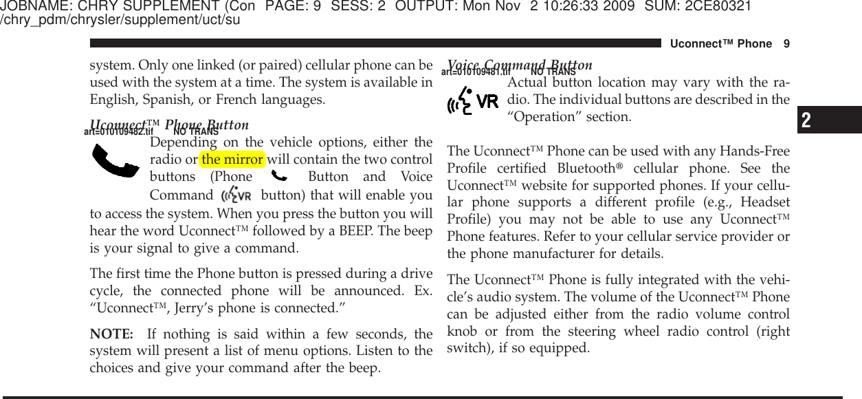 JOBNAME: CHRY SUPPLEMENT (Con PAGE: 9 SESS: 2 OUTPUT: Mon Nov 2 10:26:33 2009 SUM: 2CE80321/chry_pdm/chrysler/supplement/uct/susystem. Only one linked (or paired) cellular phone can beused with the system at a time. The system is available inEnglish, Spanish, or French languages.Uconnect™ Phone ButtonDepending on the vehicle options, either theradio or the mirror will contain the two controlbuttons (Phone Button and VoiceCommand button) that will enable youto access the system. When you press the button you willhear the word Uconnect™ followed by a BEEP. The beepis your signal to give a command.The first time the Phone button is pressed during a drivecycle, the connected phone will be announced. Ex.“Uconnect™, Jerry’s phone is connected.”NOTE: If nothing is said within a few seconds, thesystem will present a list of menu options. Listen to thechoices and give your command after the beep.Voice Command ButtonActual button location may vary with the ra-dio. The individual buttons are described in the“Operation” section.The Uconnect™ Phone can be used with any Hands-FreeProfile certified Bluetooth௡cellular phone. See theUconnect™ website for supported phones. If your cellu-lar phone supports a different profile (e.g., HeadsetProfile) you may not be able to use any Uconnect™Phone features. Refer to your cellular service provider orthe phone manufacturer for details.The Uconnect™ Phone is fully integrated with the vehi-cle’s audio system. The volume of the Uconnect™ Phonecan be adjusted either from the radio volume controlknob or from the steering wheel radio control (rightswitch), if so equipped.2Uconnect™ Phone 9art=010109482.tif NO TRANSart=010109481.tif NO TRANS