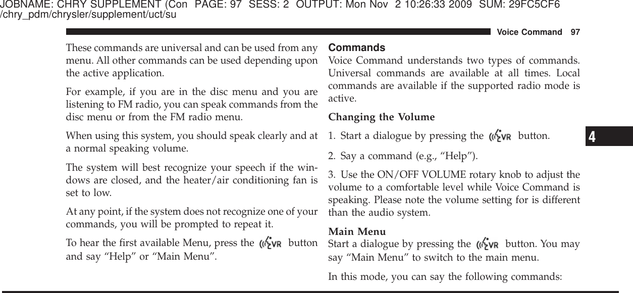 JOBNAME: CHRY SUPPLEMENT (Con PAGE: 97 SESS: 2 OUTPUT: Mon Nov 2 10:26:33 2009 SUM: 29FC5CF6/chry_pdm/chrysler/supplement/uct/suThese commands are universal and can be used from anymenu. All other commands can be used depending uponthe active application.For example, if you are in the disc menu and you arelistening to FM radio, you can speak commands from thedisc menu or from the FM radio menu.When using this system, you should speak clearly and ata normal speaking volume.The system will best recognize your speech if the win-dows are closed, and the heater/air conditioning fan isset to low.At any point, if the system does not recognize one of yourcommands, you will be prompted to repeat it.To hear the first available Menu, press the buttonand say “Help” or “Main Menu”.CommandsVoice Command understands two types of commands.Universal commands are available at all times. Localcommands are available if the supported radio mode isactive.Changing the Volume1. Start a dialogue by pressing the button.2. Say a command (e.g., “Help”).3. Use the ON/OFF VOLUME rotary knob to adjust thevolume to a comfortable level while Voice Command isspeaking. Please note the volume setting for is differentthan the audio system.Main MenuStart a dialogue by pressing the button. You maysay “Main Menu” to switch to the main menu.In this mode, you can say the following commands:4Voice Command 97