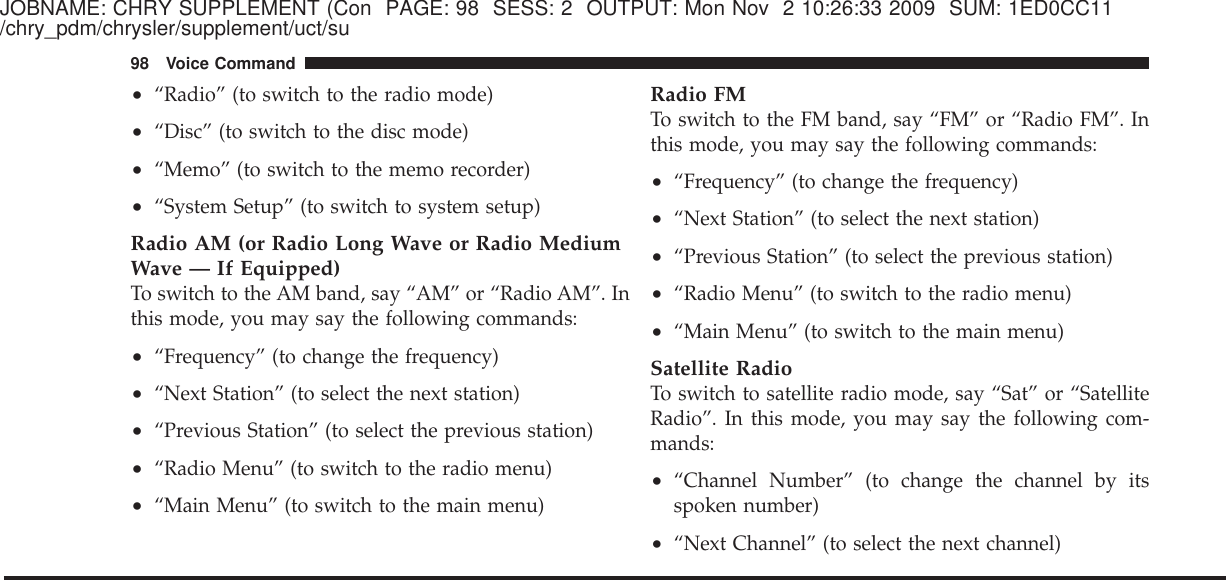 JOBNAME: CHRY SUPPLEMENT (Con PAGE: 98 SESS: 2 OUTPUT: Mon Nov 2 10:26:33 2009 SUM: 1ED0CC11/chry_pdm/chrysler/supplement/uct/su•“Radio” (to switch to the radio mode)•“Disc” (to switch to the disc mode)•“Memo” (to switch to the memo recorder)•“System Setup” (to switch to system setup)Radio AM (or Radio Long Wave or Radio MediumWave — If Equipped)To switch to the AM band, say “AM” or “Radio AM”. Inthis mode, you may say the following commands:•“Frequency” (to change the frequency)•“Next Station” (to select the next station)•“Previous Station” (to select the previous station)•“Radio Menu” (to switch to the radio menu)•“Main Menu” (to switch to the main menu)Radio FMTo switch to the FM band, say “FM” or “Radio FM”. Inthis mode, you may say the following commands:•“Frequency” (to change the frequency)•“Next Station” (to select the next station)•“Previous Station” (to select the previous station)•“Radio Menu” (to switch to the radio menu)•“Main Menu” (to switch to the main menu)Satellite RadioTo switch to satellite radio mode, say “Sat” or “SatelliteRadio”. In this mode, you may say the following com-mands:•“Channel Number” (to change the channel by itsspoken number)•“Next Channel” (to select the next channel)98 Voice Command