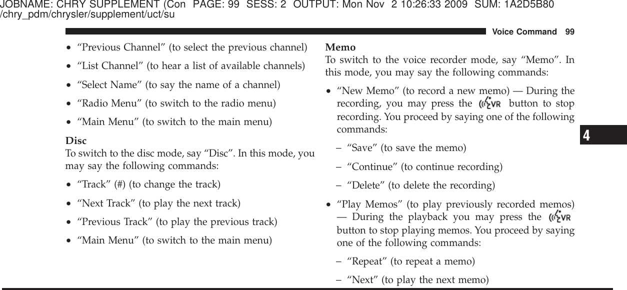 JOBNAME: CHRY SUPPLEMENT (Con PAGE: 99 SESS: 2 OUTPUT: Mon Nov 2 10:26:33 2009 SUM: 1A2D5B80/chry_pdm/chrysler/supplement/uct/su•“Previous Channel” (to select the previous channel)•“List Channel” (to hear a list of available channels)•“Select Name” (to say the name of a channel)•“Radio Menu” (to switch to the radio menu)•“Main Menu” (to switch to the main menu)DiscTo switch to the disc mode, say “Disc”. In this mode, youmay say the following commands:•“Track” (#) (to change the track)•“Next Track” (to play the next track)•“Previous Track” (to play the previous track)•“Main Menu” (to switch to the main menu)MemoTo switch to the voice recorder mode, say “Memo”. Inthis mode, you may say the following commands:•“New Memo” (to record a new memo) — During therecording, you may press the button to stoprecording. You proceed by saying one of the followingcommands:−“Save” (to save the memo)−“Continue” (to continue recording)−“Delete” (to delete the recording)•“Play Memos” (to play previously recorded memos)— During the playback you may press thebutton to stop playing memos. You proceed by sayingone of the following commands:−“Repeat” (to repeat a memo)−“Next” (to play the next memo)4Voice Command 99