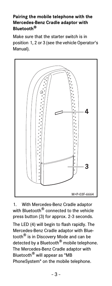 - 3 -Pairing the mobile telephone with the Mercedes-Benz Cradle adaptor with Bluetooth&reg;Make sure that the starter switch is in position 1, 2 or 3 (see the vehicle Operator's Manual).1. With Mercedes-Benz Cradle adaptor with Bluetooth&reg; connected to the vehicle press button (3) for approx. 2-3 seconds.The LED (4) will begin to flash rapidly. The Mercedes-Benz Cradle adaptor with Blue-tooth&reg; is in Discovery Mode and can be detected by a Bluetooth&reg; mobile telephone. The Mercedes-Benz Cradle adaptor with Bluetooth&reg; will appear as "MB PhoneSystem" on the mobile telephone.43M+P-03F-6664