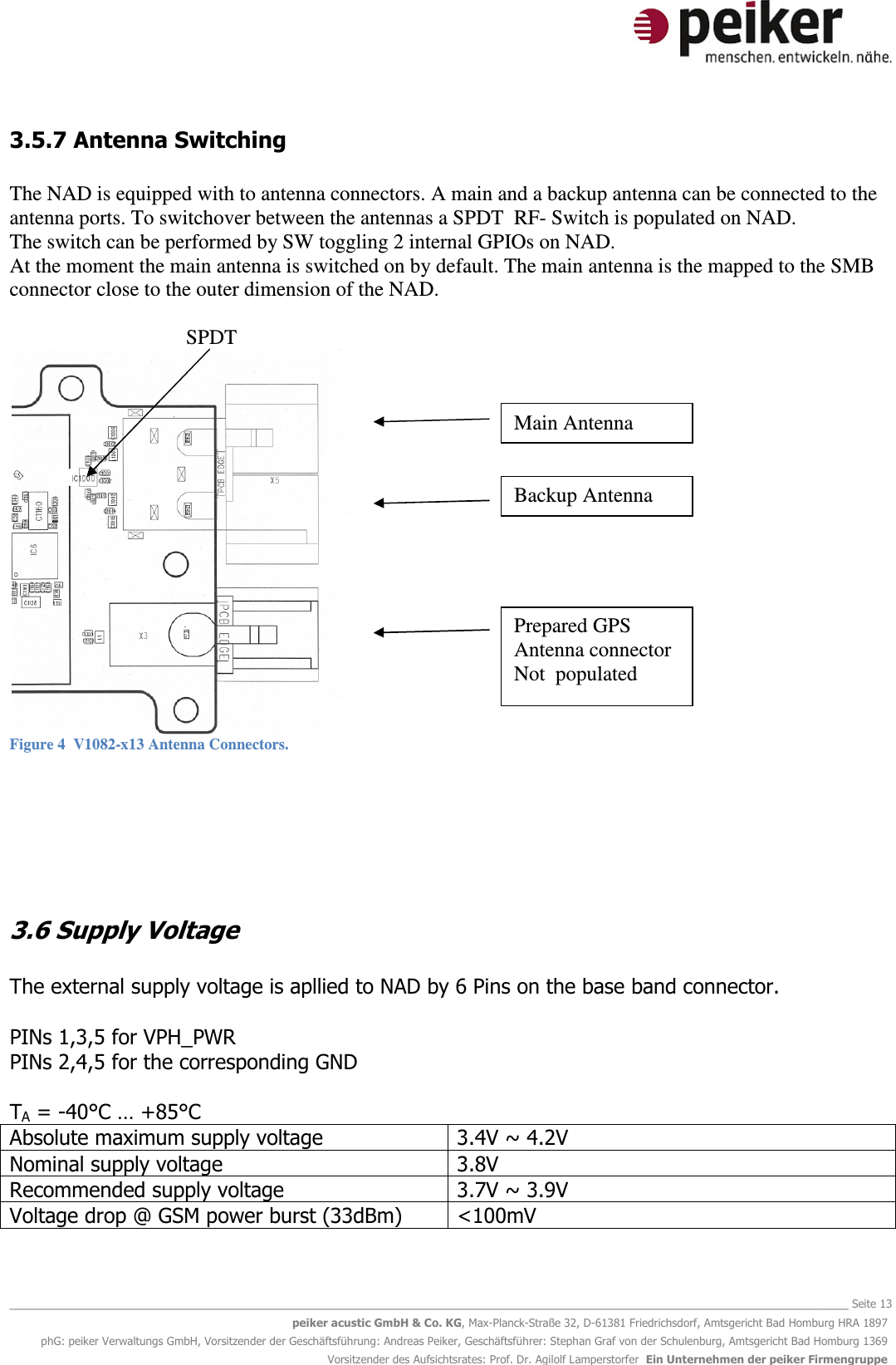   _______________________________________________________________________________________________________________ Seite 13 peiker acustic GmbH &amp; Co. KG, Max-Planck-Straße 32, D-61381 Friedrichsdorf, Amtsgericht Bad Homburg HRA 1897 phG: peiker Verwaltungs GmbH, Vorsitzender der Geschäftsführung: Andreas Peiker, Geschäftsführer: Stephan Graf von der Schulenburg, Amtsgericht Bad Homburg 1369 Vorsitzender des Aufsichtsrates: Prof. Dr. Agilolf Lamperstorfer  Ein Unternehmen der peiker Firmengruppe 3.5.7 Antenna Switching  The NAD is equipped with to antenna connectors. A main and a backup antenna can be connected to the antenna ports. To switchover between the antennas a SPDT  RF- Switch is populated on NAD. The switch can be performed by SW toggling 2 internal GPIOs on NAD. At the moment the main antenna is switched on by default. The main antenna is the mapped to the SMB connector close to the outer dimension of the NAD.                                    SPDT  Figure 4  V1082-x13 Antenna Connectors.    3.6 Supply Voltage  The external supply voltage is apllied to NAD by 6 Pins on the base band connector.  PINs 1,3,5 for VPH_PWR PINs 2,4,5 for the corresponding GND  TA = -40°C … +85°C Absolute maximum supply voltage 3.4V ~ 4.2V Nominal supply voltage 3.8V Recommended supply voltage 3.7V ~ 3.9V Voltage drop @ GSM power burst (33dBm) &lt;100mV  Main Antenna Backup Antenna Antenna Prepared GPS Antenna connector Not  populated 