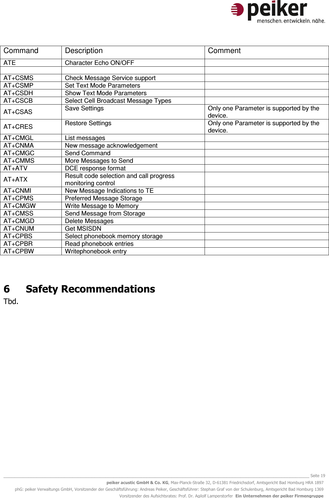   _______________________________________________________________________________________________________________ Seite 19 peiker acustic GmbH &amp; Co. KG, Max-Planck-Straße 32, D-61381 Friedrichsdorf, Amtsgericht Bad Homburg HRA 1897 phG: peiker Verwaltungs GmbH, Vorsitzender der Geschäftsführung: Andreas Peiker, Geschäftsführer: Stephan Graf von der Schulenburg, Amtsgericht Bad Homburg 1369 Vorsitzender des Aufsichtsrates: Prof. Dr. Agilolf Lamperstorfer  Ein Unternehmen der peiker Firmengruppe Command  Description  Comment ATE   Character Echo ON/OFF        AT+CSMS   Check Message Service support   AT+CSMP   Set Text Mode Parameters   AT+CSDH   Show Text Mode Parameters   AT+CSCB   Select Cell Broadcast Message Types   AT+CSAS   Save Settings  Only one Parameter is supported by the device. AT+CRES   Restore Settings  Only one Parameter is supported by the device. AT+CMGL   List messages   AT+CNMA   New message acknowledgement   AT+CMGC   Send Command   AT+CMMS   More Messages to Send   AT+ATV   DCE response format   AT+ATX   Result code selection and call progress monitoring control  AT+CNMI   New Message Indications to TE   AT+CPMS   Preferred Message Storage   AT+CMGW   Write Message to Memory   AT+CMSS   Send Message from Storage   AT+CMGD   Delete Messages   AT+CNUM   Get MSISDN   AT+CPBS   Select phonebook memory storage   AT+CPBR   Read phonebook entries   AT+CPBW   Writephonebook entry    6  Safety Recommendations Tbd.  