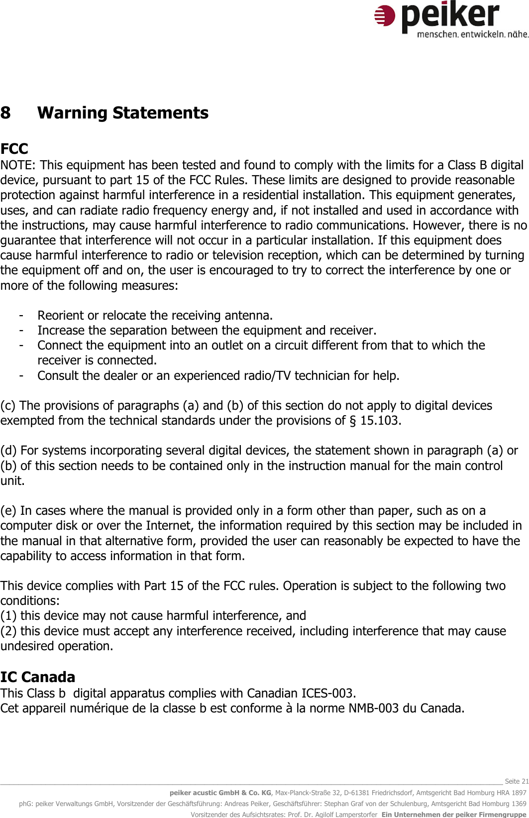   _______________________________________________________________________________________________________________ Seite 21 peiker acustic GmbH &amp; Co. KG, Max-Planck-Straße 32, D-61381 Friedrichsdorf, Amtsgericht Bad Homburg HRA 1897 phG: peiker Verwaltungs GmbH, Vorsitzender der Geschäftsführung: Andreas Peiker, Geschäftsführer: Stephan Graf von der Schulenburg, Amtsgericht Bad Homburg 1369 Vorsitzender des Aufsichtsrates: Prof. Dr. Agilolf Lamperstorfer  Ein Unternehmen der peiker Firmengruppe  8  Warning Statements  FCC NOTE: This equipment has been tested and found to comply with the limits for a Class B digital device, pursuant to part 15 of the FCC Rules. These limits are designed to provide reasonable protection against harmful interference in a residential installation. This equipment generates, uses, and can radiate radio frequency energy and, if not installed and used in accordance with the instructions, may cause harmful interference to radio communications. However, there is no guarantee that interference will not occur in a particular installation. If this equipment does cause harmful interference to radio or television reception, which can be determined by turning the equipment off and on, the user is encouraged to try to correct the interference by one or more of the following measures:  - Reorient or relocate the receiving antenna. - Increase the separation between the equipment and receiver. - Connect the equipment into an outlet on a circuit different from that to which the receiver is connected. - Consult the dealer or an experienced radio/TV technician for help.  (c) The provisions of paragraphs (a) and (b) of this section do not apply to digital devices exempted from the technical standards under the provisions of § 15.103.   (d) For systems incorporating several digital devices, the statement shown in paragraph (a) or (b) of this section needs to be contained only in the instruction manual for the main control unit.  (e) In cases where the manual is provided only in a form other than paper, such as on a computer disk or over the Internet, the information required by this section may be included in the manual in that alternative form, provided the user can reasonably be expected to have the capability to access information in that form.  This device complies with Part 15 of the FCC rules. Operation is subject to the following two conditions: (1) this device may not cause harmful interference, and (2) this device must accept any interference received, including interference that may cause undesired operation.  IC Canada This Class b  digital apparatus complies with Canadian ICES-003. Cet appareil numérique de la classe b est conforme à la norme NMB-003 du Canada.   