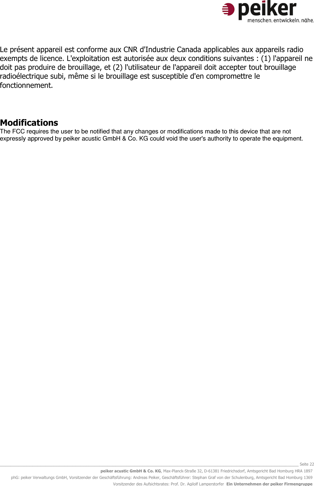   _______________________________________________________________________________________________________________ Seite 22 peiker acustic GmbH &amp; Co. KG, Max-Planck-Straße 32, D-61381 Friedrichsdorf, Amtsgericht Bad Homburg HRA 1897 phG: peiker Verwaltungs GmbH, Vorsitzender der Geschäftsführung: Andreas Peiker, Geschäftsführer: Stephan Graf von der Schulenburg, Amtsgericht Bad Homburg 1369 Vorsitzender des Aufsichtsrates: Prof. Dr. Agilolf Lamperstorfer  Ein Unternehmen der peiker Firmengruppe Le présent appareil est conforme aux CNR d&apos;Industrie Canada applicables aux appareils radio exempts de licence. L&apos;exploitation est autorisée aux deux conditions suivantes : (1) l&apos;appareil ne doit pas produire de brouillage, et (2) l&apos;utilisateur de l&apos;appareil doit accepter tout brouillage radioélectrique subi, même si le brouillage est susceptible d&apos;en compromettre le fonctionnement.    Modifications The FCC requires the user to be notified that any changes or modifications made to this device that are not expressly approved by peiker acustic GmbH &amp; Co. KG could void the user&apos;s authority to operate the equipment.      