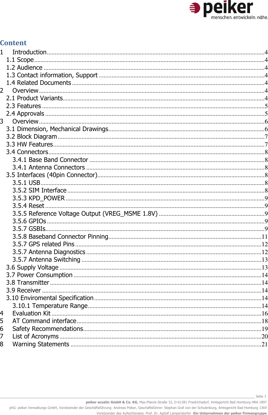   _______________________________________________________________________________________________________________ Seite 3 peiker acustic GmbH &amp; Co. KG, Max-Planck-Straße 32, D-61381 Friedrichsdorf, Amtsgericht Bad Homburg HRA 1897 phG: peiker Verwaltungs GmbH, Vorsitzender der Geschäftsführung: Andreas Peiker, Geschäftsführer: Stephan Graf von der Schulenburg, Amtsgericht Bad Homburg 1369 Vorsitzender des Aufsichtsrates: Prof. Dr. Agilolf Lamperstorfer  Ein Unternehmen der peiker Firmengruppe Content 1 Introduction .......................................................................................................................................... 4 1.1 Scope .................................................................................................................................................. 4 1.2 Audience ............................................................................................................................................ 4 1.3 Contact information, Support ......................................................................................................... 4 1.4 Related Documents .......................................................................................................................... 4 2 Overview ............................................................................................................................................... 4 2.1 Product Variants................................................................................................................................ 4 2.3 Features ............................................................................................................................................. 5 2.4 Approvals ........................................................................................................................................... 5 3 Overview ............................................................................................................................................... 6 3.1 Dimension, Mechanical Drawings ................................................................................................... 6 3.2 Block Diagram ................................................................................................................................... 7 3.3 HW Features ...................................................................................................................................... 7 3.4 Connectors ......................................................................................................................................... 8 3.4.1 Base Band Connector ............................................................................................................... 8 3.4.1 Antenna Connectors ................................................................................................................. 8 3.5 Interfaces (40pin Connector).......................................................................................................... 8 3.5.1 USB .............................................................................................................................................. 8 3.5.2 SIM Interface ............................................................................................................................. 8 3.5.3 KPD_POWER .............................................................................................................................. 9 3.5.4 Reset ........................................................................................................................................... 9 3.5.5 Reference Voltage Output (VREG_MSME 1.8V) ................................................................... 9 3.5.6 GPIOs .......................................................................................................................................... 9 3.5.7 GSBIs ........................................................................................................................................... 9 3.5.8 Baseband Connector Pinning ................................................................................................. 11 3.5.7 GPS related Pins ...................................................................................................................... 12 3.5.7 Antenna Diagnostics ............................................................................................................... 12 3.5.7 Antenna Switching .................................................................................................................. 13 3.6 Supply Voltage ................................................................................................................................ 13 3.7 Power Consumption ....................................................................................................................... 14 3.8 Transmitter ...................................................................................................................................... 14 3.9 Receiver ........................................................................................................................................... 14 3.10 Enviromental Specification .......................................................................................................... 14 3.10.1 Temperature Range .............................................................................................................. 14 4 Evaluation Kit ..................................................................................................................................... 16 5 AT Command interface ..................................................................................................................... 18 6 Safety Recommendations ................................................................................................................. 19 7 List of Acronyms ................................................................................................................................ 20 8 Warning Statements ......................................................................................................................... 21    