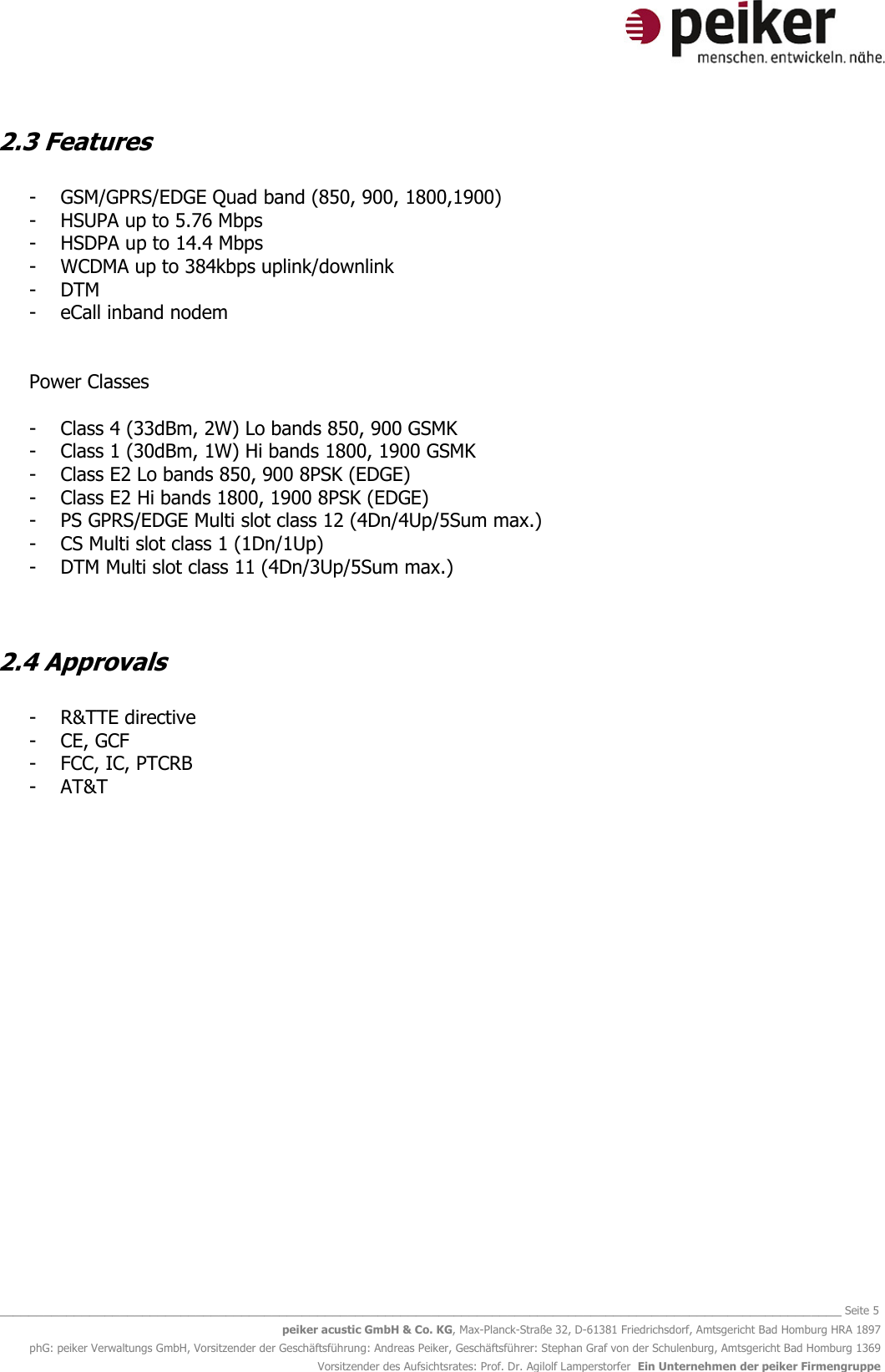   _______________________________________________________________________________________________________________ Seite 5 peiker acustic GmbH &amp; Co. KG, Max-Planck-Straße 32, D-61381 Friedrichsdorf, Amtsgericht Bad Homburg HRA 1897 phG: peiker Verwaltungs GmbH, Vorsitzender der Geschäftsführung: Andreas Peiker, Geschäftsführer: Stephan Graf von der Schulenburg, Amtsgericht Bad Homburg 1369 Vorsitzender des Aufsichtsrates: Prof. Dr. Agilolf Lamperstorfer  Ein Unternehmen der peiker Firmengruppe 2.3 Features  - GSM/GPRS/EDGE Quad band (850, 900, 1800,1900) - HSUPA up to 5.76 Mbps - HSDPA up to 14.4 Mbps - WCDMA up to 384kbps uplink/downlink - DTM - eCall inband nodem   Power Classes    - Class 4 (33dBm, 2W) Lo bands 850, 900 GSMK - Class 1 (30dBm, 1W) Hi bands 1800, 1900 GSMK - Class E2 Lo bands 850, 900 8PSK (EDGE) - Class E2 Hi bands 1800, 1900 8PSK (EDGE) - PS GPRS/EDGE Multi slot class 12 (4Dn/4Up/5Sum max.) - CS Multi slot class 1 (1Dn/1Up) - DTM Multi slot class 11 (4Dn/3Up/5Sum max.)   2.4 Approvals  - R&amp;TTE directive - CE, GCF - FCC, IC, PTCRB - AT&amp;T    