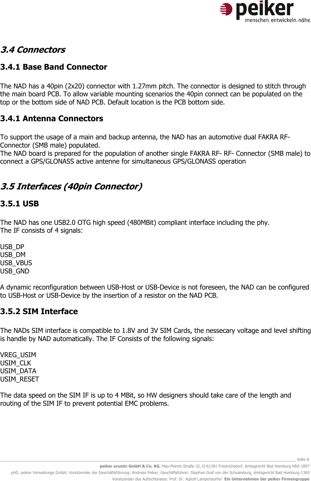   _______________________________________________________________________________________________________________ Seite 8 peiker acustic GmbH &amp; Co. KG, Max-Planck-Straße 32, D-61381 Friedrichsdorf, Amtsgericht Bad Homburg HRA 1897 phG: peiker Verwaltungs GmbH, Vorsitzender der Geschäftsführung: Andreas Peiker, Geschäftsführer: Stephan Graf von der Schulenburg, Amtsgericht Bad Homburg 1369 Vorsitzender des Aufsichtsrates: Prof. Dr. Agilolf Lamperstorfer  Ein Unternehmen der peiker Firmengruppe 3.4 Connectors 3.4.1 Base Band Connector  The NAD has a 40pin (2x20) connector with 1.27mm pitch. The connector is designed to stitch through the main board PCB. To allow variable mounting scenarios the 40pin connect can be populated on the top or the bottom side of NAD PCB. Default location is the PCB bottom side. 3.4.1 Antenna Connectors  To support the usage of a main and backup antenna, the NAD has an automotive dual FAKRA RF- Connector (SMB male) populated. The NAD board is prepared for the population of another single FAKRA RF- RF- Connector (SMB male) to connect a GPS/GLONASS active antenne for simultaneous GPS/GLONASS operation  3.5 Interfaces (40pin Connector) 3.5.1 USB  The NAD has one USB2.0 OTG high speed (480MBit) compliant interface including the phy. The IF consists of 4 signals:  USB_DP USB_DM USB_VBUS USB_GND  A dynamic reconfiguration between USB-Host or USB-Device is not foreseen, the NAD can be configured to USB-Host or USB-Device by the insertion of a resistor on the NAD PCB.  3.5.2 SIM Interface  The NADs SIM interface is compatible to 1.8V and 3V SIM Cards, the nessecary voltage and level shifting is handle by NAD automatically. The IF Consists of the following signals:  VREG_USIM USIM_CLK USIM_DATA USIM_RESET  The data speed on the SIM IF is up to 4 MBit, so HW designers should take care of the length and routing of the SIM IF to prevent potential EMC problems.   
