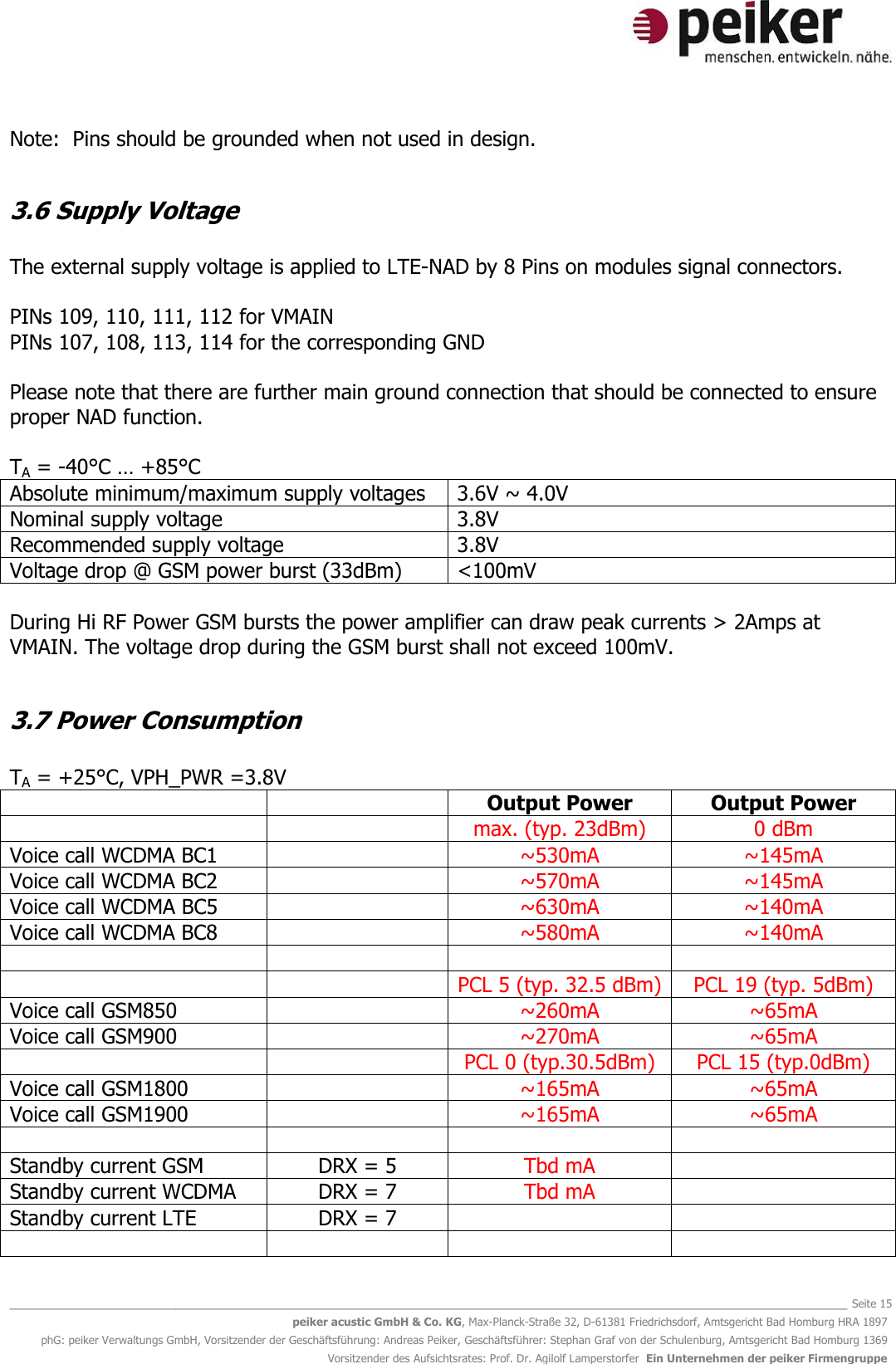   _______________________________________________________________________________________________________________ Seite 15 peiker acustic GmbH &amp; Co. KG, Max-Planck-Straße 32, D-61381 Friedrichsdorf, Amtsgericht Bad Homburg HRA 1897 phG: peiker Verwaltungs GmbH, Vorsitzender der Geschäftsführung: Andreas Peiker, Geschäftsführer: Stephan Graf von der Schulenburg, Amtsgericht Bad Homburg 1369 Vorsitzender des Aufsichtsrates: Prof. Dr. Agilolf Lamperstorfer  Ein Unternehmen der peiker Firmengruppe Note:  Pins should be grounded when not used in design.  3.6 Supply Voltage  The external supply voltage is applied to LTE-NAD by 8 Pins on modules signal connectors.  PINs 109, 110, 111, 112 for VMAIN PINs 107, 108, 113, 114 for the corresponding GND  Please note that there are further main ground connection that should be connected to ensure proper NAD function.  TA = -40°C … +85°C Absolute minimum/maximum supply voltages 3.6V ~ 4.0V Nominal supply voltage 3.8V Recommended supply voltage 3.8V Voltage drop @ GSM power burst (33dBm) &lt;100mV  During Hi RF Power GSM bursts the power amplifier can draw peak currents &gt; 2Amps at VMAIN. The voltage drop during the GSM burst shall not exceed 100mV.  3.7 Power Consumption  TA = +25°C, VPH_PWR =3.8V   Output Power Output Power   max. (typ. 23dBm) 0 dBm Voice call WCDMA BC1  ~530mA ~145mA Voice call WCDMA BC2  ~570mA ~145mA Voice call WCDMA BC5  ~630mA ~140mA Voice call WCDMA BC8  ~580mA ~140mA       PCL 5 (typ. 32.5 dBm) PCL 19 (typ. 5dBm) Voice call GSM850   ~260mA ~65mA Voice call GSM900  ~270mA ~65mA   PCL 0 (typ.30.5dBm) PCL 15 (typ.0dBm) Voice call GSM1800  ~165mA ~65mA Voice call GSM1900  ~165mA ~65mA     Standby current GSM DRX = 5 Tbd mA  Standby current WCDMA DRX = 7 Tbd mA  Standby current LTE DRX = 7       