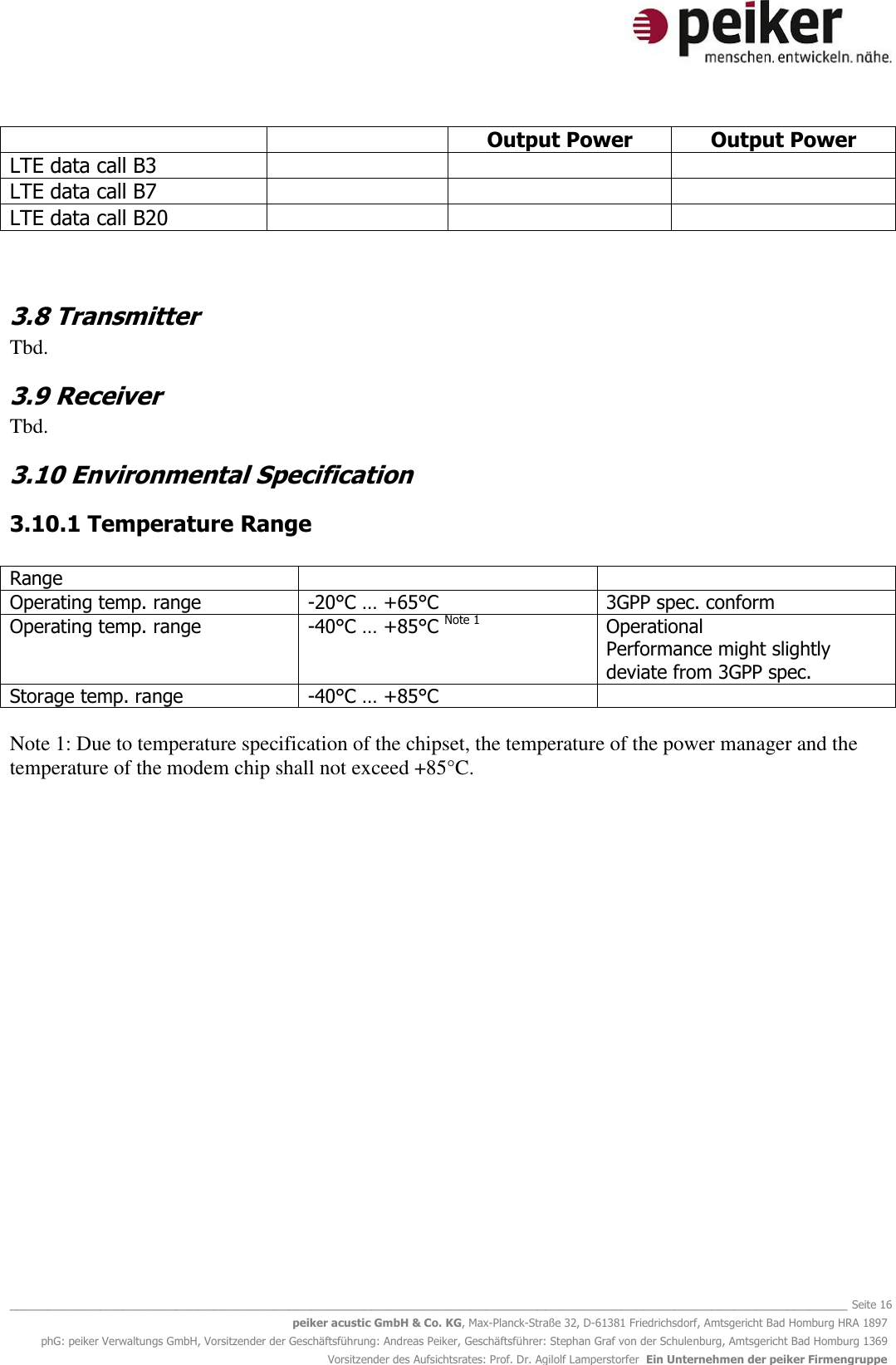   _______________________________________________________________________________________________________________ Seite 16 peiker acustic GmbH &amp; Co. KG, Max-Planck-Straße 32, D-61381 Friedrichsdorf, Amtsgericht Bad Homburg HRA 1897 phG: peiker Verwaltungs GmbH, Vorsitzender der Geschäftsführung: Andreas Peiker, Geschäftsführer: Stephan Graf von der Schulenburg, Amtsgericht Bad Homburg 1369 Vorsitzender des Aufsichtsrates: Prof. Dr. Agilolf Lamperstorfer  Ein Unternehmen der peiker Firmengruppe   Output Power Output Power LTE data call B3    LTE data call B7    LTE data call B20     3.8 Transmitter Tbd. 3.9 Receiver Tbd. 3.10 Environmental Specification 3.10.1 Temperature Range  Range   Operating temp. range -20°C … +65°C 3GPP spec. conform Operating temp. range -40°C … +85°C Note 1 Operational  Performance might slightly deviate from 3GPP spec. Storage temp. range -40°C … +85°C    Note 1: Due to temperature specification of the chipset, the temperature of the power manager and the temperature of the modem chip shall not exceed +85°C.      