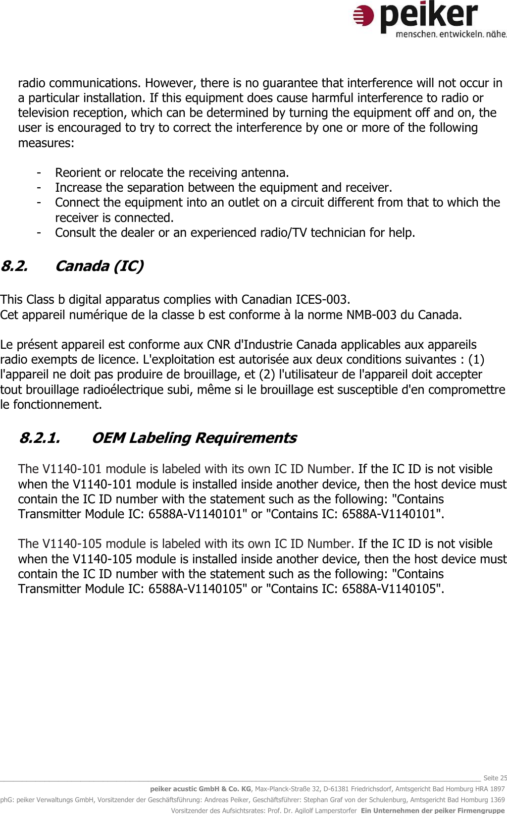   _______________________________________________________________________________________________________________ Seite 25 peiker acustic GmbH &amp; Co. KG, Max-Planck-Straße 32, D-61381 Friedrichsdorf, Amtsgericht Bad Homburg HRA 1897 phG: peiker Verwaltungs GmbH, Vorsitzender der Geschäftsführung: Andreas Peiker, Geschäftsführer: Stephan Graf von der Schulenburg, Amtsgericht Bad Homburg 1369 Vorsitzender des Aufsichtsrates: Prof. Dr. Agilolf Lamperstorfer  Ein Unternehmen der peiker Firmengruppe radio communications. However, there is no guarantee that interference will not occur in a particular installation. If this equipment does cause harmful interference to radio or television reception, which can be determined by turning the equipment off and on, the user is encouraged to try to correct the interference by one or more of the following measures:  - Reorient or relocate the receiving antenna. - Increase the separation between the equipment and receiver. - Connect the equipment into an outlet on a circuit different from that to which the receiver is connected. - Consult the dealer or an experienced radio/TV technician for help.  8.2. Canada (IC)  This Class b digital apparatus complies with Canadian ICES-003. Cet appareil numérique de la classe b est conforme à la norme NMB-003 du Canada.  Le présent appareil est conforme aux CNR d&apos;Industrie Canada applicables aux appareils radio exempts de licence. L&apos;exploitation est autorisée aux deux conditions suivantes : (1) l&apos;appareil ne doit pas produire de brouillage, et (2) l&apos;utilisateur de l&apos;appareil doit accepter tout brouillage radioélectrique subi, même si le brouillage est susceptible d&apos;en compromettre le fonctionnement.  8.2.1. OEM Labeling Requirements  The V1140-101 module is labeled with its own IC ID Number. If the IC ID is not visible when the V1140-101 module is installed inside another device, then the host device must contain the IC ID number with the statement such as the following: &quot;Contains Transmitter Module IC: 6588A-V1140101&quot; or &quot;Contains IC: 6588A-V1140101&quot;.  The V1140-105 module is labeled with its own IC ID Number. If the IC ID is not visible when the V1140-105 module is installed inside another device, then the host device must contain the IC ID number with the statement such as the following: &quot;Contains Transmitter Module IC: 6588A-V1140105&quot; or &quot;Contains IC: 6588A-V1140105&quot;.      