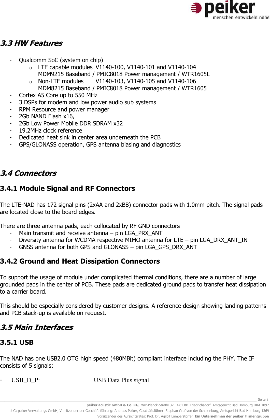   _______________________________________________________________________________________________________________ Seite 8 peiker acustic GmbH &amp; Co. KG, Max-Planck-Straße 32, D-61381 Friedrichsdorf, Amtsgericht Bad Homburg HRA 1897 phG: peiker Verwaltungs GmbH, Vorsitzender der Geschäftsführung: Andreas Peiker, Geschäftsführer: Stephan Graf von der Schulenburg, Amtsgericht Bad Homburg 1369 Vorsitzender des Aufsichtsrates: Prof. Dr. Agilolf Lamperstorfer  Ein Unternehmen der peiker Firmengruppe 3.3 HW Features  - Qualcomm SoC (system on chip)  o LTE capable modules  V1140-100, V1140-101 and V1140-104 MDM9215 Baseband / PMIC8018 Power management / WTR1605L  o Non-LTE modules   V1140-103, V1140-105 and V1140-106 MDM8215 Baseband / PMIC8018 Power management / WTR1605  - Cortex A5 Core up to 550 MHz - 3 DSPs for modem and low power audio sub systems - RPM Resource and power manager  - 2Gb NAND Flash x16,  - 2Gb Low Power Mobile DDR SDRAM x32 - 19.2MHz clock reference - Dedicated heat sink in center area underneath the PCB - GPS/GLONASS operation, GPS antenna biasing and diagnostics   3.4 Connectors 3.4.1 Module Signal and RF Connectors  The LTE-NAD has 172 signal pins (2xAA and 2xBB) connector pads with 1.0mm pitch. The signal pads are located close to the board edges.  There are three antenna pads, each collocated by RF GND connectors - Main transmit and receive antenna – pin LGA_PRX_ANT - Diversity antenna for WCDMA respective MIMO antenna for LTE – pin LGA_DRX_ANT_IN - GNSS antenna for both GPS and GLONASS – pin LGA_GPS_DRX_ANT 3.4.2 Ground and Heat Dissipation Connectors  To support the usage of module under complicated thermal conditions, there are a number of large grounded pads in the center of PCB. These pads are dedicated ground pads to transfer heat dissipation to a carrier board.  This should be especially considered by customer designs. A reference design showing landing patterns and PCB stack-up is available on request. 3.5 Main Interfaces  3.5.1 USB  The NAD has one USB2.0 OTG high speed (480MBit) compliant interface including the PHY. The IF consists of 5 signals:  - USB_D_P:      USB Data Plus signal 
