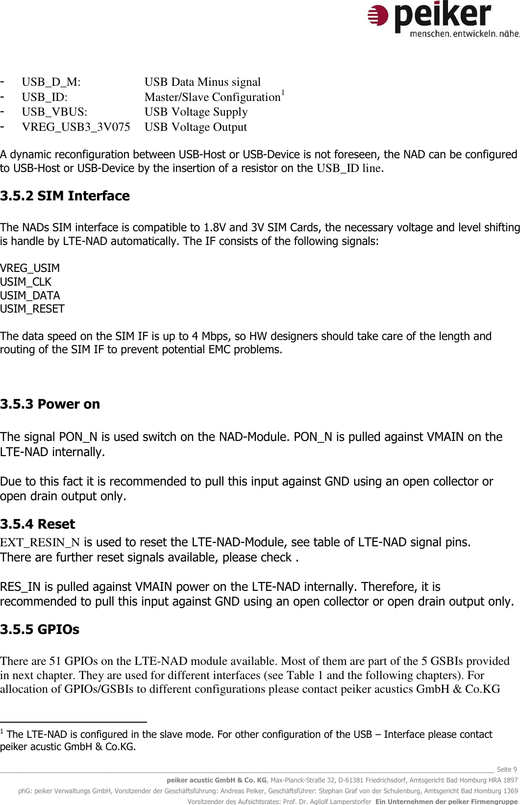   _______________________________________________________________________________________________________________ Seite 9 peiker acustic GmbH &amp; Co. KG, Max-Planck-Straße 32, D-61381 Friedrichsdorf, Amtsgericht Bad Homburg HRA 1897 phG: peiker Verwaltungs GmbH, Vorsitzender der Geschäftsführung: Andreas Peiker, Geschäftsführer: Stephan Graf von der Schulenburg, Amtsgericht Bad Homburg 1369 Vorsitzender des Aufsichtsrates: Prof. Dr. Agilolf Lamperstorfer  Ein Unternehmen der peiker Firmengruppe - USB_D_M:    USB Data Minus signal - USB_ID:     Master/Slave Configuration1 - USB_VBUS:    USB Voltage Supply - VREG_USB3_3V075  USB Voltage Output  A dynamic reconfiguration between USB-Host or USB-Device is not foreseen, the NAD can be configured to USB-Host or USB-Device by the insertion of a resistor on the USB_ID line.  3.5.2 SIM Interface  The NADs SIM interface is compatible to 1.8V and 3V SIM Cards, the necessary voltage and level shifting is handle by LTE-NAD automatically. The IF consists of the following signals:  VREG_USIM USIM_CLK USIM_DATA USIM_RESET  The data speed on the SIM IF is up to 4 Mbps, so HW designers should take care of the length and routing of the SIM IF to prevent potential EMC problems.   3.5.3 Power on  The signal PON_N is used switch on the NAD-Module. PON_N is pulled against VMAIN on the LTE-NAD internally.  Due to this fact it is recommended to pull this input against GND using an open collector or open drain output only.  3.5.4 Reset EXT_RESIN_N is used to reset the LTE-NAD-Module, see table of LTE-NAD signal pins.  There are further reset signals available, please check .  RES_IN is pulled against VMAIN power on the LTE-NAD internally. Therefore, it is recommended to pull this input against GND using an open collector or open drain output only.  3.5.5 GPIOs  There are 51 GPIOs on the LTE-NAD module available. Most of them are part of the 5 GSBIs provided in next chapter. They are used for different interfaces (see Table 1 and the following chapters). For allocation of GPIOs/GSBIs to different configurations please contact peiker acustics GmbH &amp; Co.KG                                                    1 The LTE-NAD is configured in the slave mode. For other configuration of the USB – Interface please contact peiker acustic GmbH &amp; Co.KG. 