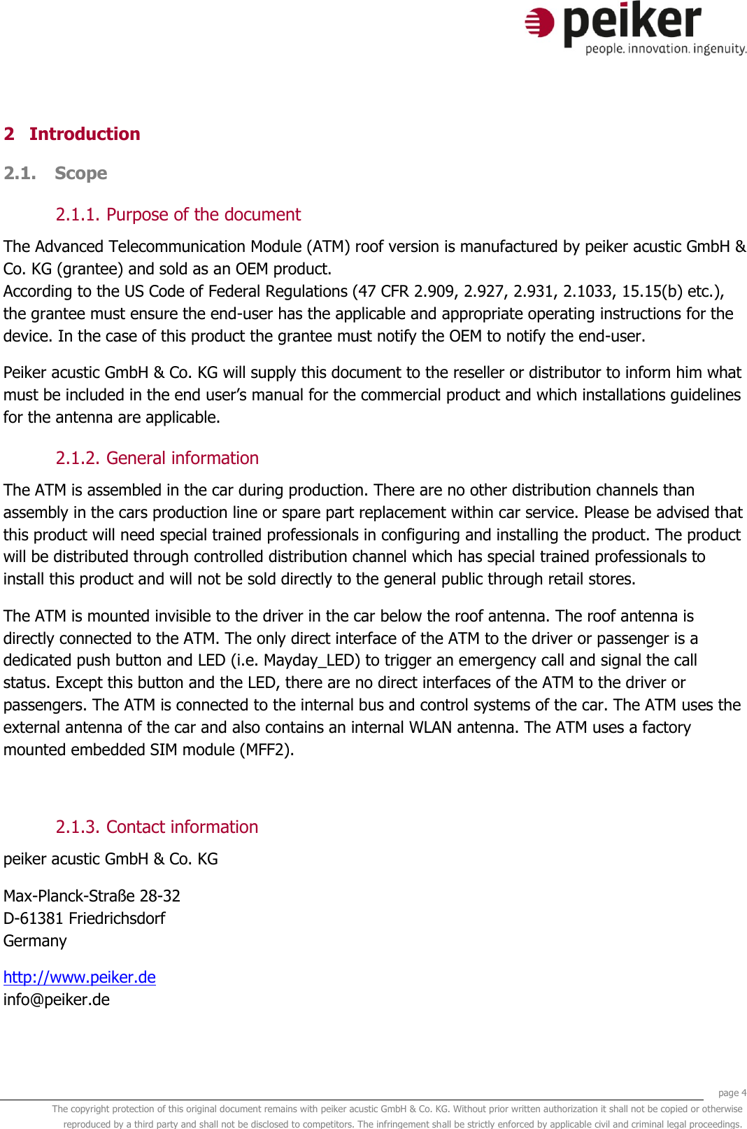     page 4 The copyright protection of this original document remains with peiker acustic GmbH &amp; Co. KG. Without prior written authorization it shall not be copied or otherwise reproduced by a third party and shall not be disclosed to competitors. The infringement shall be strictly enforced by applicable civil and criminal legal proceedings.  2 Introduction 2.1. Scope  2.1.1. Purpose of the document The Advanced Telecommunication Module (ATM) roof version is manufactured by peiker acustic GmbH &amp; Co. KG (grantee) and sold as an OEM product. According to the US Code of Federal Regulations (47 CFR 2.909, 2.927, 2.931, 2.1033, 15.15(b) etc.), the grantee must ensure the end-user has the applicable and appropriate operating instructions for the device. In the case of this product the grantee must notify the OEM to notify the end-user. Peiker acustic GmbH &amp; Co. KG will supply this document to the reseller or distributor to inform him what must be included in the end user&rsquo;s manual for the commercial product and which installations guidelines for the antenna are applicable. 2.1.2. General information The ATM is assembled in the car during production. There are no other distribution channels than assembly in the cars production line or spare part replacement within car service. Please be advised that this product will need special trained professionals in configuring and installing the product. The product will be distributed through controlled distribution channel which has special trained professionals to install this product and will not be sold directly to the general public through retail stores. The ATM is mounted invisible to the driver in the car below the roof antenna. The roof antenna is directly connected to the ATM. The only direct interface of the ATM to the driver or passenger is a dedicated push button and LED (i.e. Mayday_LED) to trigger an emergency call and signal the call status. Except this button and the LED, there are no direct interfaces of the ATM to the driver or passengers. The ATM is connected to the internal bus and control systems of the car. The ATM uses the external antenna of the car and also contains an internal WLAN antenna. The ATM uses a factory mounted embedded SIM module (MFF2).  2.1.3. Contact information peiker acustic GmbH &amp; Co. KG  Max-Planck-Stra&szlig;e 28-32 D-61381 Friedrichsdorf Germany http://www.peiker.de info@peiker.de 