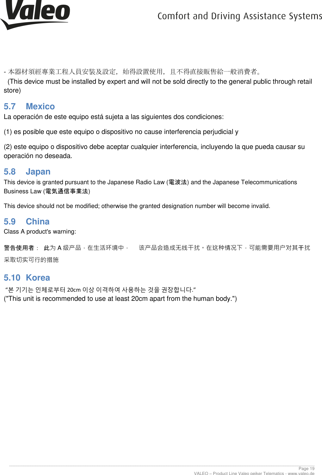      ________________________________________________________________________________________________________________________________ Page 19 VALEO &ndash; Product Line Valeo peiker Telematics - www.valeo.de - 本器材須經專業工程人員安裝及設定，始得設置使用，且不得直接販售給一般消費者。   (This device must be installed by expert and will not be sold directly to the general public through retail store) 5.7  Mexico La operaci&oacute;n de este equipo est&aacute; sujeta a las siguientes dos condiciones: (1) es posible que este equipo o dispositivo no cause interferencia perjudicial y (2) este equipo o dispositivo debe aceptar cualquier interferencia, incluyendo la que pueda causar su operaci&oacute;n no deseada. 5.8  Japan This device is granted pursuant to the Japanese Radio Law (電波法) and the Japanese Telecommunications Business Law (電気通信事業法) This device should not be modified; otherwise the granted designation number will become invalid. 5.9  China Class A product's warning: 警告使用者： 此为A级产品，在生活环境中，     该产品会造成无线干扰。在这种情况下，可能需要用户对其干扰采取切实可行的措施 5.10  Korea  &ldquo;본 기기는 인체로부터 20cm 이상 이격하여 사용하는 것을 권장합니다.&rdquo; ("This unit is recommended to use at least 20cm apart from the human body.")    