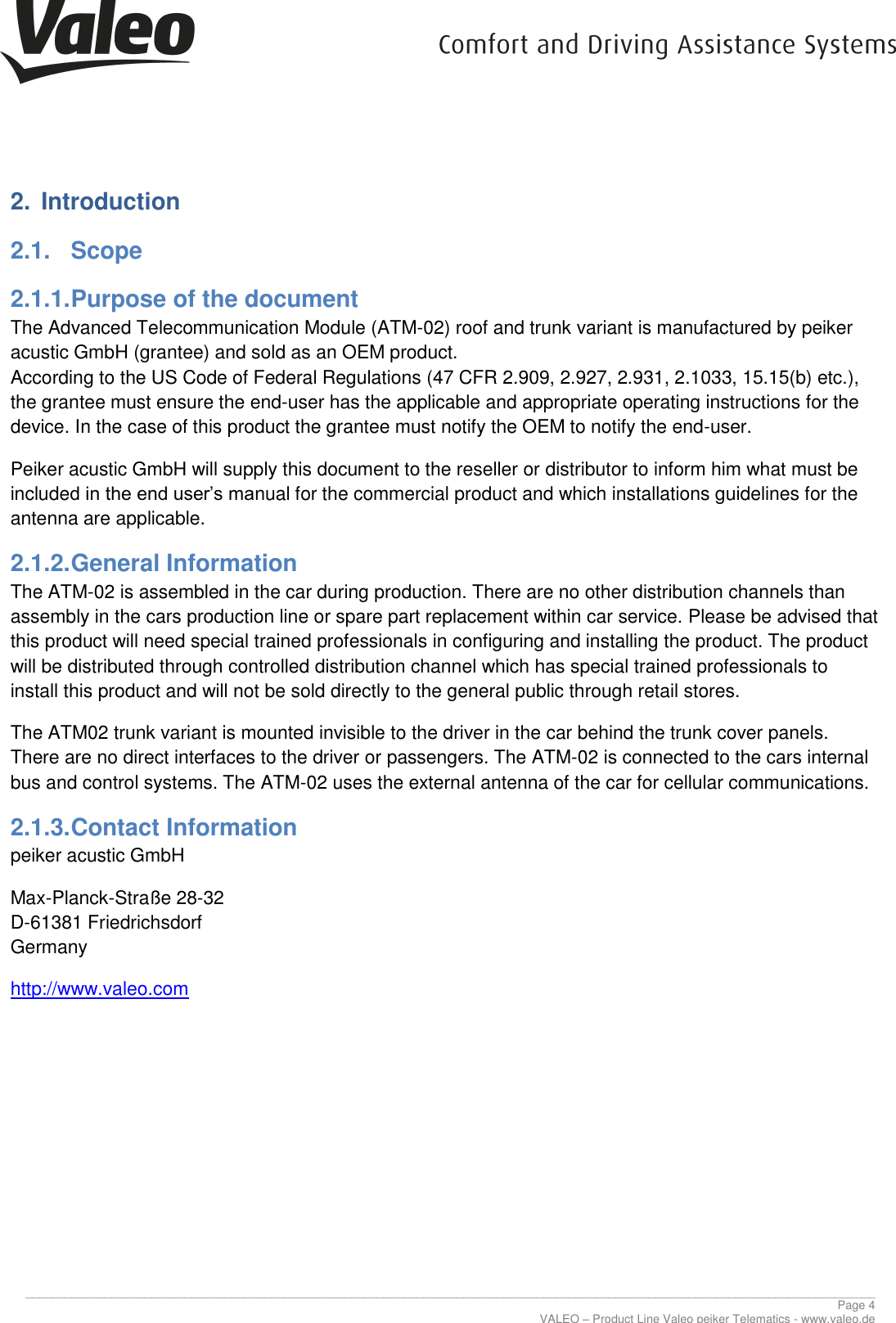      ________________________________________________________________________________________________________________________________ Page 4 VALEO &ndash; Product Line Valeo peiker Telematics - www.valeo.de 2.  Introduction 2.1.  Scope 2.1.1. Purpose of the document The Advanced Telecommunication Module (ATM-02) roof and trunk variant is manufactured by peiker acustic GmbH (grantee) and sold as an OEM product. According to the US Code of Federal Regulations (47 CFR 2.909, 2.927, 2.931, 2.1033, 15.15(b) etc.), the grantee must ensure the end-user has the applicable and appropriate operating instructions for the device. In the case of this product the grantee must notify the OEM to notify the end-user. Peiker acustic GmbH will supply this document to the reseller or distributor to inform him what must be included in the end user&rsquo;s manual for the commercial product and which installations guidelines for the antenna are applicable. 2.1.2. General Information The ATM-02 is assembled in the car during production. There are no other distribution channels than assembly in the cars production line or spare part replacement within car service. Please be advised that this product will need special trained professionals in configuring and installing the product. The product will be distributed through controlled distribution channel which has special trained professionals to install this product and will not be sold directly to the general public through retail stores. The ATM02 trunk variant is mounted invisible to the driver in the car behind the trunk cover panels. There are no direct interfaces to the driver or passengers. The ATM-02 is connected to the cars internal bus and control systems. The ATM-02 uses the external antenna of the car for cellular communications. 2.1.3. Contact Information peiker acustic GmbH  Max-Planck-Stra&szlig;e 28-32 D-61381 Friedrichsdorf Germany http://www.valeo.com     