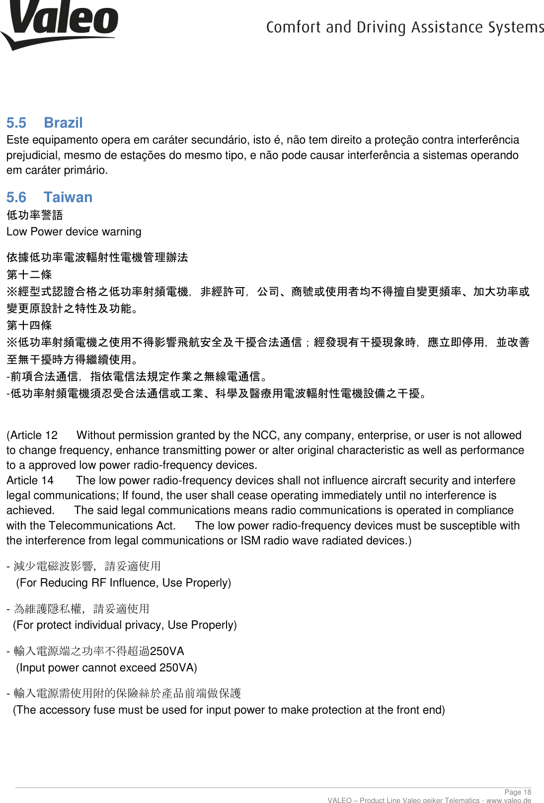     ________________________________________________________________________________________________________________________________ Page 18 VALEO &ndash; Product Line Valeo peiker Telematics - www.valeo.de 5.5  Brazil Este equipamento opera em car&aacute;ter secund&aacute;rio, isto &eacute;, n&atilde;o tem direito a prote&ccedil;&atilde;o contra interfer&ecirc;ncia prejudicial, mesmo de esta&ccedil;&otilde;es do mesmo tipo, e n&atilde;o pode causar interfer&ecirc;ncia a sistemas operando em car&aacute;ter prim&aacute;rio. 5.6  Taiwan 低功率警語  Low Power device warning 依據低功率電波輻射性電機管理辦法  第十二條  ※經型式認證合格之低功率射頻電機，非經許可，公司、商號或使用者均不得擅自變更頻率、加大功率或變更原設計之特性及功能。  第十四條  ※低功率射頻電機之使用不得影響飛航安全及干擾合法通信；經發現有干擾現象時，應立即停用，並改善至無干擾時方得繼續使用。  -前項合法通信，指依電信法規定作業之無線電通信。  -低功率射頻電機須忍受合法通信或工業、科學及醫療用電波輻射性電機設備之干擾。   (Article 12      Without permission granted by the NCC, any company, enterprise, or user is not allowed to change frequency, enhance transmitting power or alter original characteristic as well as performance to a approved low power radio-frequency devices.  Article 14       The low power radio-frequency devices shall not influence aircraft security and interfere legal communications; If found, the user shall cease operating immediately until no interference is achieved.      The said legal communications means radio communications is operated in compliance with the Telecommunications Act.      The low power radio-frequency devices must be susceptible with the interference from legal communications or ISM radio wave radiated devices.) - 減少電磁波影響，請妥適使用    (For Reducing RF Influence, Use Properly) - 為維護隱私權，請妥適使用    (For protect individual privacy, Use Properly) - 輸入電源端之功率不得超過250VA    (Input power cannot exceed 250VA) - 輸入電源需使用附的保險絲於產品前端做保護   (The accessory fuse must be used for input power to make protection at the front end) 