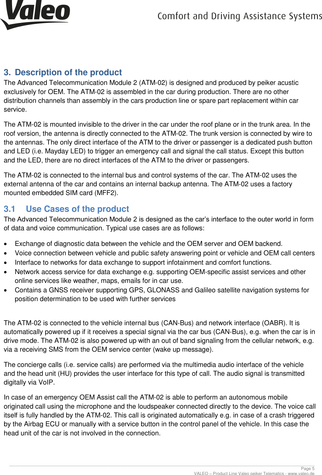      ________________________________________________________________________________________________________________________________ Page 5 VALEO &ndash; Product Line Valeo peiker Telematics - www.valeo.de 3.  Description of the product The Advanced Telecommunication Module 2 (ATM-02) is designed and produced by peiker acustic exclusively for OEM. The ATM-02 is assembled in the car during production. There are no other distribution channels than assembly in the cars production line or spare part replacement within car service. The ATM-02 is mounted invisible to the driver in the car under the roof plane or in the trunk area. In the roof version, the antenna is directly connected to the ATM-02. The trunk version is connected by wire to the antennas. The only direct interface of the ATM to the driver or passenger is a dedicated push button and LED (i.e. Mayday LED) to trigger an emergency call and signal the call status. Except this button and the LED, there are no direct interfaces of the ATM to the driver or passengers. The ATM-02 is connected to the internal bus and control systems of the car. The ATM-02 uses the external antenna of the car and contains an internal backup antenna. The ATM-02 uses a factory mounted embedded SIM card (MFF2). 3.1  Use Cases of the product The Advanced Telecommunication Module 2 is designed as the car&rsquo;s interface to the outer world in form of data and voice communication. Typical use cases are as follows:   Exchange of diagnostic data between the vehicle and the OEM server and OEM backend.   Voice connection between vehicle and public safety answering point or vehicle and OEM call centers   Interface to networks for data exchange to support infotainment and comfort functions.   Network access service for data exchange e.g. supporting OEM-specific assist services and other online services like weather, maps, emails for in car use.   Contains a GNSS receiver supporting GPS, GLONASS and Galileo satellite navigation systems for position determination to be used with further services  The ATM-02 is connected to the vehicle internal bus (CAN-Bus) and network interface (OABR). It is automatically powered up if it receives a special signal via the car bus (CAN-Bus), e.g. when the car is in drive mode. The ATM-02 is also powered up with an out of band signaling from the cellular network, e.g. via a receiving SMS from the OEM service center (wake up message). The concierge calls (i.e. service calls) are performed via the multimedia audio interface of the vehicle and the head unit (HU) provides the user interface for this type of call. The audio signal is transmitted digitally via VoIP. In case of an emergency OEM Assist call the ATM-02 is able to perform an autonomous mobile originated call using the microphone and the loudspeaker connected directly to the device. The voice call itself is fully handled by the ATM-02. This call is originated automatically e.g. in case of a crash triggered by the Airbag ECU or manually with a service button in the control panel of the vehicle. In this case the head unit of the car is not involved in the connection.    