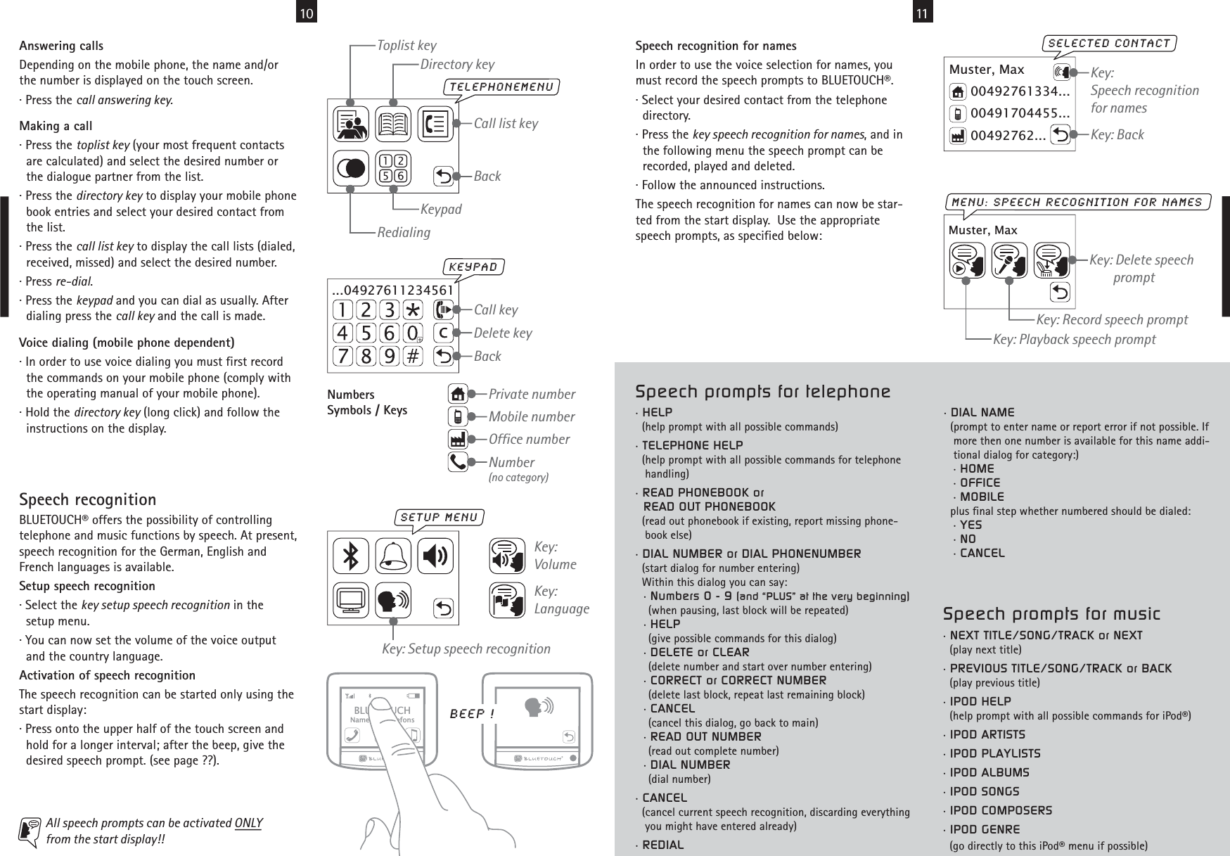 10 11NumbersSymbols / KeysSpeech recognitionBLUETOUCH® offers the possibility of controllingtelephone and music functions by speech. At present,speech recognition for the German, English andFrench languages is available.Setup speech recognition· Select the key setup speech recognition in the  setup menu.· You can now set the volume of the voice output  and the country language.Activation of speech recognitionThe speech recognition can be started only using thestart display:· Press onto the upper half of the touch screen and  hold for a longer interval; after the beep, give the  desired speech prompt. (see page ??).Muster, Max00492762...00491704455...00492761334...selected contactKey:Speech recognitionfor namesKey: BackMuster, Maxmenu: speech recognition for namesKey: Playback speech promptKey: Record speech promptKey: Delete speech        promptBLUETOUCHName des TelefonsAll speech prompts can be activated ONLYfrom the start display!! Key: Setup speech recognitionsetup menuBeep !Key: VolumeKey:LanguageSpeech recognition for namesIn order to use the voice selection for names, youmust record the speech prompts to BLUETOUCH®.· Select your desired contact from the telephone  directory.· Press the key speech recognition for names, and in  the following menu the speech prompt can be  recorded, played and deleted.· Follow the announced instructions.The speech recognition for names can now be star-ted from the start display.  Use the appropriatespeech prompts, as specified below:Number(no category)Private numberMobile numberOffice numberAnswering callsDepending on the mobile phone, the name and/orthe number is displayed on the touch screen.· Press the call answering key.Making a call· Press the toplist key (your most frequent contacts  are calculated) and select the desired number or  the dialogue partner from the list.· Press the directory key to display your mobile phone  book entries and select your desired contact from  the list.· Press the call list key to display the call lists (dialed,  received, missed) and select the desired number.· Press re-dial.· Press the keypad and you can dial as usually. After  dialing press the call key and the call is made.Voice dialing (mobile phone dependent)· In order to use voice dialing you must first record  the commands on your mobile phone (comply with  the operating manual of your mobile phone).· Hold the directory key (long click) and follow the  instructions on the display....04927611234561Delete keyCall keyBackKeYpadTelephonemenuCall list keyRedialingKeypadToplist keyDirectory keyBackSpeech prompts for music• NEXT TITLE/SONG/TRACK or NEXT  (play next title)• PREVIOUS TITLE/SONG/TRACK or BACK  (play previous title)• IPOD HELP  (help prompt with all possible commands for iPod®)• IPOD ARTISTS• IPOD PLAYLISTS• IPOD ALBUMS• IPOD SONGS• IPOD COMPOSERS• IPOD GENRE  (go directly to this iPod® menu if possible) • DIAL NAME  (prompt to enter name or report error if not possible. If   more then one number is available for this name addi-   tional dialog for category:)   • HOME   • OFFICE   • MOBILE  plus final step whether numbered should be dialed:   • YES   • NO   • CANCELSpeech prompts for telephone• HELP  (help prompt with all possible commands)• TELEPHONE HELP  (help prompt with all possible commands for telephone   handling)• READ PHONEBOOK or  READ OUT PHONEBOOK  (read out phonebook if existing, report missing phone-   book else)• DIAL NUMBER or DIAL PHONENUMBER  (start dialog for number entering)  Within this dialog you can say:  • Numbers 0 - 9 (and “PLUS” at the very beginning)    (when pausing, last block will be repeated)  • HELP    (give possible commands for this dialog)  • DELETE or CLEAR    (delete number and start over number entering)  • CORRECT or CORRECT NUMBER    (delete last block, repeat last remaining block)  • CANCEL    (cancel this dialog, go back to main)  • READ OUT NUMBER    (read out complete number)  • DIAL NUMBER    (dial number)• CANCEL  (cancel current speech recognition, discarding everything   you might have entered already)• REDIAL 