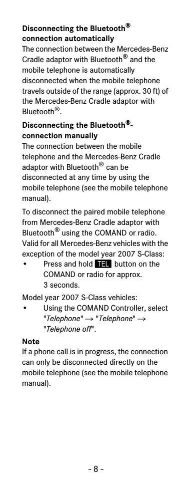 - 8 -Disconnecting the Bluetooth&reg; connection automaticallyThe connection between the Mercedes-Benz Cradle adaptor with Bluetooth&reg; and the mobile telephone is automatically disconnected when the mobile telephone travels outside of the range (approx. 30 ft) of the Mercedes-Benz Cradle adaptor with Bluetooth&reg;.Disconnecting the Bluetooth&reg;-connection manuallyThe connection between the mobile telephone and the Mercedes-Benz Cradle adaptor with Bluetooth&reg; can be disconnected at any time by using the mobile telephone (see the mobile telephone manual).To disconnect the paired mobile telephone from Mercedes-Benz Cradle adaptor with Bluetooth&reg; using the COMAND or radio.Valid for all Mercedes-Benz vehicles with the exception of the model year 2007 S-Class:&bull; Press and hold  button on the COMAND or radio for approx. 3 seconds.Model year 2007 S-Class vehicles:&bull; Using the COMAND Controller, select "Telephone" 씮 "Telephone" 씮 "Telephone off".NoteIf a phone call is in progress, the connection can only be disconnected directly on the mobile telephone (see the mobile telephone manual).