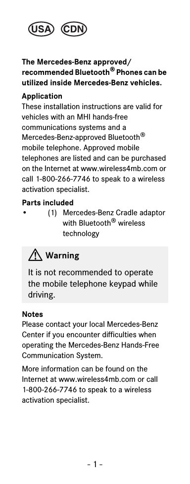 - 1 -The Mercedes-Benz approved/recommended Bluetooth&reg; Phones can be utilized inside Mercedes-Benz vehicles.ApplicationThese installation instructions are valid for vehicles with an MHI hands-free communications systems and a Mercedes-Benz-approved Bluetooth&reg; mobile telephone. Approved mobile telephones are listed and can be purchased on the Internet at www.wireless4mb.com or call 1-800-266-7746 to speak to a wireless activation specialist.Parts included&bull; (1) Mercedes-Benz Cradle adaptor with Bluetooth&reg; wireless technologyNotesPlease contact your local Mercedes-Benz Center if you encounter difficulties when operating the Mercedes-Benz Hands-Free Communication System.More information can be found on the Internet at www.wireless4mb.com or call 1-800-266-7746 to speak to a wireless activation specialist.GWarningIt is not recommended to operate the mobile telephone keypad while driving.