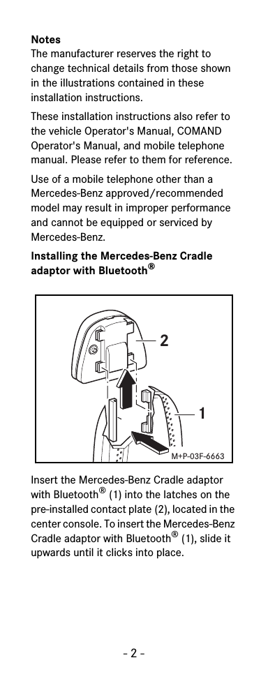 - 2 -NotesThe manufacturer reserves the right to change technical details from those shown in the illustrations contained in these installation instructions.These installation instructions also refer to the vehicle Operator's Manual, COMAND Operator's Manual, and mobile telephone manual. Please refer to them for reference.Use of a mobile telephone other than a Mercedes-Benz approved/recommended model may result in improper performance and cannot be equipped or serviced by Mercedes-Benz.Installing the Mercedes-Benz Cradle adaptor with Bluetooth&reg;Insert the Mercedes-Benz Cradle adaptor with Bluetooth&reg;(1) into the latches on the pre-installed contact plate (2), located in the center console. To insert the Mercedes-Benz Cradle adaptor with Bluetooth&reg;(1), slide it upwards until it clicks into place.21M+P-03F-6663