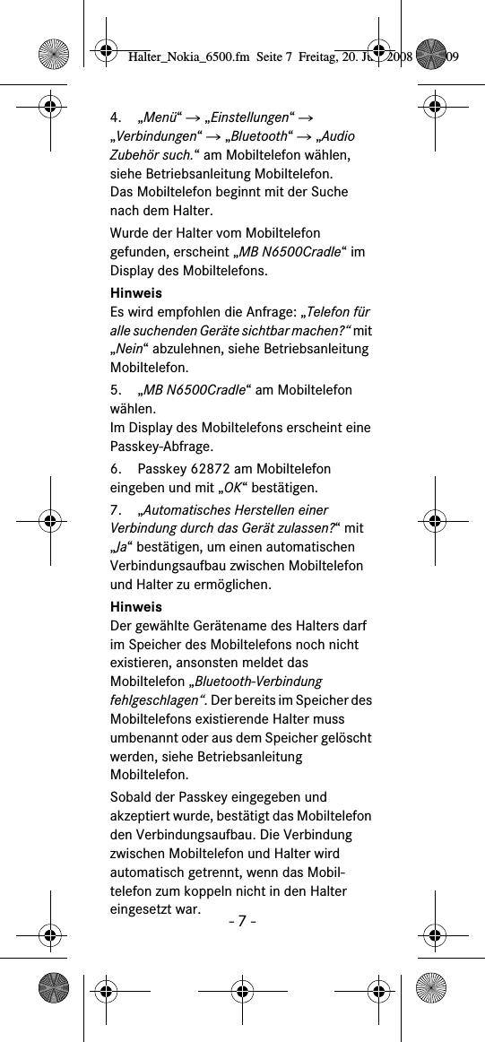 - 7 -4. &bdquo;Men&uuml;&ldquo; Ǟ &bdquo;Einstellungen&ldquo; Ǟ &bdquo;Verbindungen&ldquo; Ǟ &bdquo;Bluetooth&ldquo; Ǟ &bdquo;Audio Zubeh&ouml;r such.&ldquo; am Mobiltelefon w&auml;hlen, siehe Betriebsanleitung Mobiltelefon.Das Mobiltelefon beginnt mit der Suche nach dem Halter. Wurde der Halter vom Mobiltelefon gefunden, erscheint &bdquo;MB N6500Cradle&ldquo; im Display des Mobiltelefons.HinweisEs wird empfohlen die Anfrage: &bdquo;Telefon f&uuml;r alle suchenden Ger&auml;te sichtbar machen?&ldquo; mit &bdquo;Nein&ldquo; abzulehnen, siehe Betriebsanleitung Mobiltelefon.5. &bdquo;MB N6500Cradle&ldquo; am Mobiltelefon w&auml;hlen. Im Display des Mobiltelefons erscheint eine Passkey-Abfrage.6. Passkey 62872 am Mobiltelefon eingeben und mit &bdquo;OK&ldquo; best&auml;tigen. 7. &bdquo;Automatisches Herstellen einer Verbindung durch das Ger&auml;t zulassen?&ldquo; mit &bdquo;Ja&ldquo; best&auml;tigen, um einen automatischen Verbindungsaufbau zwischen Mobiltelefon und Halter zu erm&ouml;glichen.HinweisDer gew&auml;hlte Ger&auml;tename des Halters darf im Speicher des Mobiltelefons noch nicht existieren, ansonsten meldet das Mobiltelefon &bdquo;Bluetooth-Verbindung fehlgeschlagen&ldquo;. Der bereits im Speicher des Mobiltelefons existierende Halter muss umbenannt oder aus dem Speicher gel&ouml;scht werden, siehe Betriebsanleitung Mobiltelefon.Sobald der Passkey eingegeben und akzeptiert wurde, best&auml;tigt das Mobiltelefon den Verbindungsaufbau. Die Verbindung zwischen Mobiltelefon und Halter wird automatisch getrennt, wenn das Mobil-telefon zum koppeln nicht in den Halter eingesetzt war.Halter_Nokia_6500.fm  Seite 7  Freitag, 20. Juni 2008  9:07 09