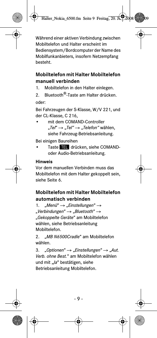 - 9 -W&auml;hrend einer aktiven Verbindung zwischen Mobiltelefon und Halter erscheint im Bediensystem/Bordcomputer der Name des Mobilfunkanbieters, insofern Netzempfang besteht.Mobiltelefon mit Halter Mobiltelefon manuell verbinden1. Mobiltelefon in den Halter einlegen.2. Bluetooth&reg;-Taste am Halter dr&uuml;cken.oder:Bei Fahrzeugen der S-Klasse, W/V 221, und der CL-Klasse, C 216,&bull; mit dem COMAND-Controller &bdquo;Tel&ldquo; Ǟ &bdquo;Tel&ldquo; Ǟ &bdquo;Telefon&ldquo; w&auml;hlen, siehe Fahrzeug-Betriebsanleitung.Bei einigen Baureihen&bull;Taste  dr&uuml;cken, siehe COMAND- oder Audio-Betriebsanleitung.HinweisVor dem manuellen Verbinden muss das Mobiltelefon mit dem Halter gekoppelt sein, siehe Seite 6.Mobiltelefon mit Halter Mobiltelefon automatisch verbinden1. &bdquo;Men&uuml;&ldquo; Ǟ &bdquo;Einstellungen&ldquo; Ǟ &bdquo;Verbindungen&ldquo; Ǟ &bdquo;Bluetooth&ldquo; Ǟ &bdquo;Gekoppelte Ger&auml;te&ldquo; am Mobiltelefon w&auml;hlen, siehe Betriebsanleitung Mobiltelefon.2. &bdquo;MB N6500Cradle&ldquo; am Mobiltelefon w&auml;hlen.3. &bdquo;Optionen&ldquo; Ǟ &bdquo;Einstellungen&ldquo; Ǟ &bdquo;Aut. Verb. ohne Best.&ldquo; am Mobiltelefon w&auml;hlen und mit &bdquo;Ja&ldquo; best&auml;tigen, siehe Betriebsanleitung Mobiltelefon.Halter_Nokia_6500.fm  Seite 9  Freitag, 20. Juni 2008  9:07 09