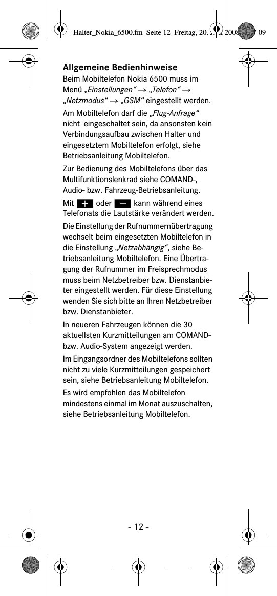 - 12 -Allgemeine BedienhinweiseBeim Mobiltelefon Nokia 6500 muss im Men&uuml; &bdquo;Einstellungen&ldquo; Ǟ &bdquo;Telefon&ldquo; Ǟ &bdquo;Netzmodus&ldquo; Ǟ &bdquo;GSM&ldquo; eingestellt werden.Am Mobiltelefon darf die &bdquo;Flug-Anfrage&ldquo; nicht  eingeschaltet sein, da ansonsten kein Verbindungsaufbau zwischen Halter und eingesetztem Mobiltelefon erfolgt, siehe Betriebsanleitung Mobiltelefon.Zur Bedienung des Mobiltelefons &uuml;ber das Multifunktionslenkrad siehe COMAND-, Audio- bzw. Fahrzeug-Betriebsanleitung.Mit &aelig; oder &ccedil; kann w&auml;hrend eines Telefonats die Lautst&auml;rke ver&auml;ndert werden.Die Einstellung der Rufnummern&uuml;bertragung wechselt beim eingesetzten Mobiltelefon in die Einstellung &bdquo;Netzabh&auml;ngig&ldquo;, siehe Be-triebsanleitung Mobiltelefon. Eine &Uuml;bertra-gung der Rufnummer im Freisprechmodus muss beim Netzbetreiber bzw. Dienstanbie-ter eingestellt werden. F&uuml;r diese Einstellung wenden Sie sich bitte an Ihren Netzbetreiber bzw. Dienstanbieter.In neueren Fahrzeugen k&ouml;nnen die 30 aktuellsten Kurzmitteilungen am COMAND- bzw. Audio-System angezeigt werden. Im Eingangsordner des Mobiltelefons sollten nicht zu viele Kurzmitteilungen gespeichert sein, siehe Betriebsanleitung Mobiltelefon.Es wird empfohlen das Mobiltelefon mindestens einmal im Monat auszuschalten, siehe Betriebsanleitung Mobiltelefon.Halter_Nokia_6500.fm  Seite 12  Freitag, 20. Juni 2008  9:07 09