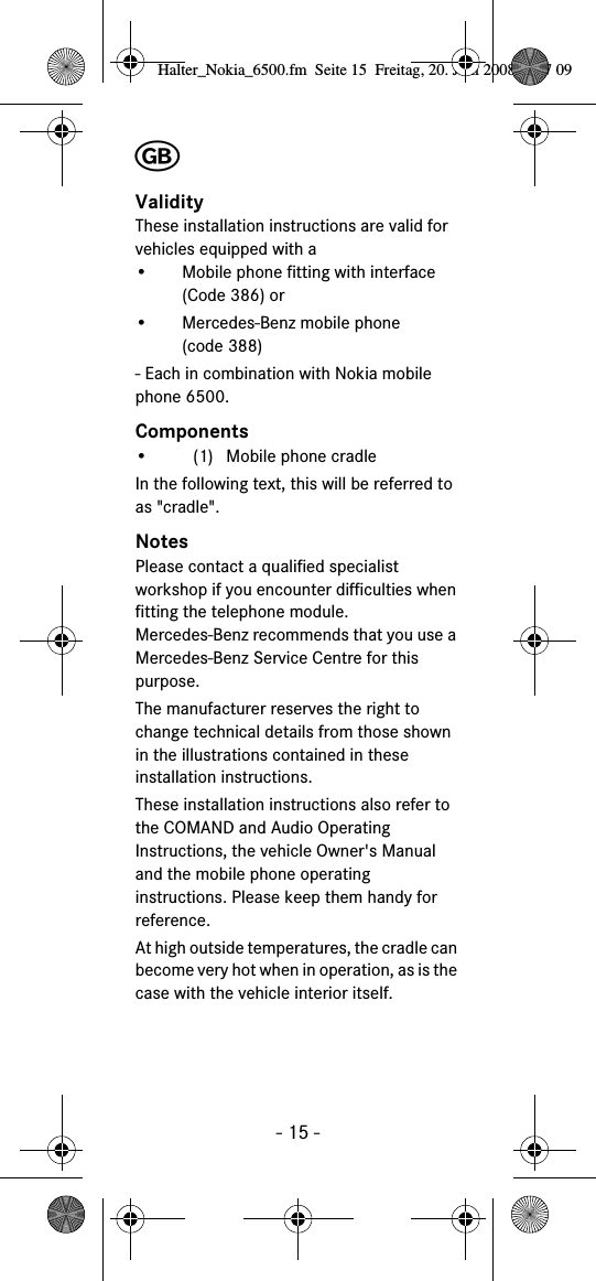 - 15 -╞ValidityThese installation instructions are valid for vehicles equipped with a&bull; Mobile phone fitting with interface (Code 386) or&bull; Mercedes-Benz mobile phone (code 388)- Each in combination with Nokia mobile phone 6500.Components&bull; (1) Mobile phone cradleIn the following text, this will be referred to as "cradle".NotesPlease contact a qualified specialist workshop if you encounter difficulties when fitting the telephone module. Mercedes-Benz recommends that you use a Mercedes-Benz Service Centre for this purpose.The manufacturer reserves the right to change technical details from those shown in the illustrations contained in these installation instructions.These installation instructions also refer to the COMAND and Audio Operating Instructions, the vehicle Owner's Manual and the mobile phone operating instructions. Please keep them handy for reference.At high outside temperatures, the cradle can become very hot when in operation, as is the case with the vehicle interior itself.Halter_Nokia_6500.fm  Seite 15  Freitag, 20. Juni 2008  9:07 09