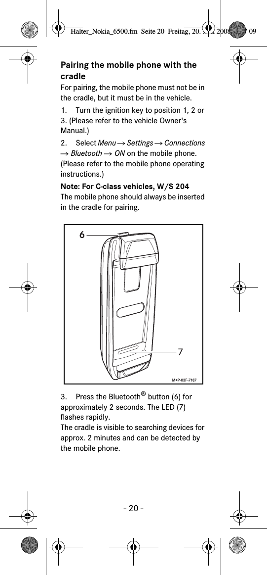 - 20 -Pairing the mobile phone with the cradleFor pairing, the mobile phone must not be in the cradle, but it must be in the vehicle.1. Turn the ignition key to position 1, 2 or 3. (Please refer to the vehicle Owner's Manual.)2. Select Menu Ǟ Settings Ǟ Connections Ǟ Bluetooth Ǟ ON on the mobile phone. (Please refer to the mobile phone operating instructions.)Note: For C-class vehicles, W/S 204The mobile phone should always be inserted in the cradle for pairing.3. Press the Bluetooth&reg; button (6) for approximately 2 seconds. The LED (7) flashes rapidly. The cradle is visible to searching devices for approx. 2 minutes and can be detected by the mobile phone.67M+P-03F-7187Halter_Nokia_6500.fm  Seite 20  Freitag, 20. Juni 2008  9:07 09