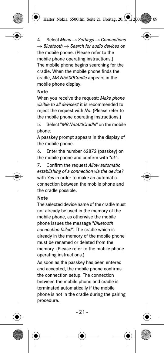 - 21 -4. Select Menu Ǟ Settings Ǟ Connections Ǟ Bluetooth Ǟ Search for audio devices on the mobile phone. (Please refer to the mobile phone operating instructions.)The mobile phone begins searching for the cradle. When the mobile phone finds the cradle, MB N6500Cradle appears in the mobile phone display.NoteWhen you receive the request: Make phone visible to all devices? it is recommended to reject the request with No. (Please refer to the mobile phone operating instructions.)5. Select "MB N6500Cradle" on the mobile phone. A passkey prompt appears in the display of the mobile phone.6. Enter the number 62872 (passkey) on the mobile phone and confirm with "ok". 7. Confirm the request Allow automatic establishing of a connection via the device? with Yes in order to make an automatic connection between the mobile phone and the cradle possible.NoteThe selected device name of the cradle must not already be used in the memory of the mobile phone, as otherwise the mobile phone issues the message "Bluetooth connection failed". The cradle which is already in the memory of the mobile phone must be renamed or deleted from the memory. (Please refer to the mobile phone operating instructions.)As soon as the passkey has been entered and accepted, the mobile phone confirms the connection setup. The connection between the mobile phone and cradle is terminated automatically if the mobile phone is not in the cradle during the pairing procedure.Halter_Nokia_6500.fm  Seite 21  Freitag, 20. Juni 2008  9:07 09