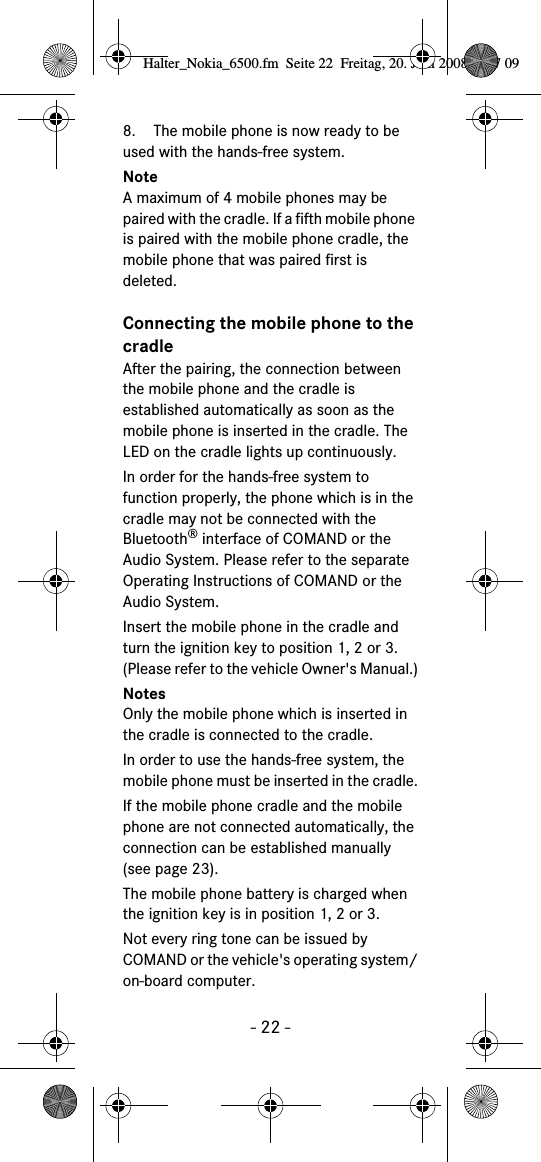 - 22 -8. The mobile phone is now ready to be used with the hands-free system. NoteA maximum of 4 mobile phones may be paired with the cradle. If a fifth mobile phone is paired with the mobile phone cradle, the mobile phone that was paired first is deleted.Connecting the mobile phone to the cradleAfter the pairing, the connection between the mobile phone and the cradle is established automatically as soon as the mobile phone is inserted in the cradle. The LED on the cradle lights up continuously.In order for the hands-free system to function properly, the phone which is in the cradle may not be connected with the Bluetooth&reg; interface of COMAND or the Audio System. Please refer to the separate Operating Instructions of COMAND or the Audio System. Insert the mobile phone in the cradle and turn the ignition key to position 1, 2 or 3.(Please refer to the vehicle Owner's Manual.)NotesOnly the mobile phone which is inserted in the cradle is connected to the cradle.In order to use the hands-free system, the mobile phone must be inserted in the cradle.If the mobile phone cradle and the mobile phone are not connected automatically, the connection can be established manually (see page 23).The mobile phone battery is charged when the ignition key is in position 1, 2 or 3.Not every ring tone can be issued by COMAND or the vehicle's operating system/on-board computer.Halter_Nokia_6500.fm  Seite 22  Freitag, 20. Juni 2008  9:07 09