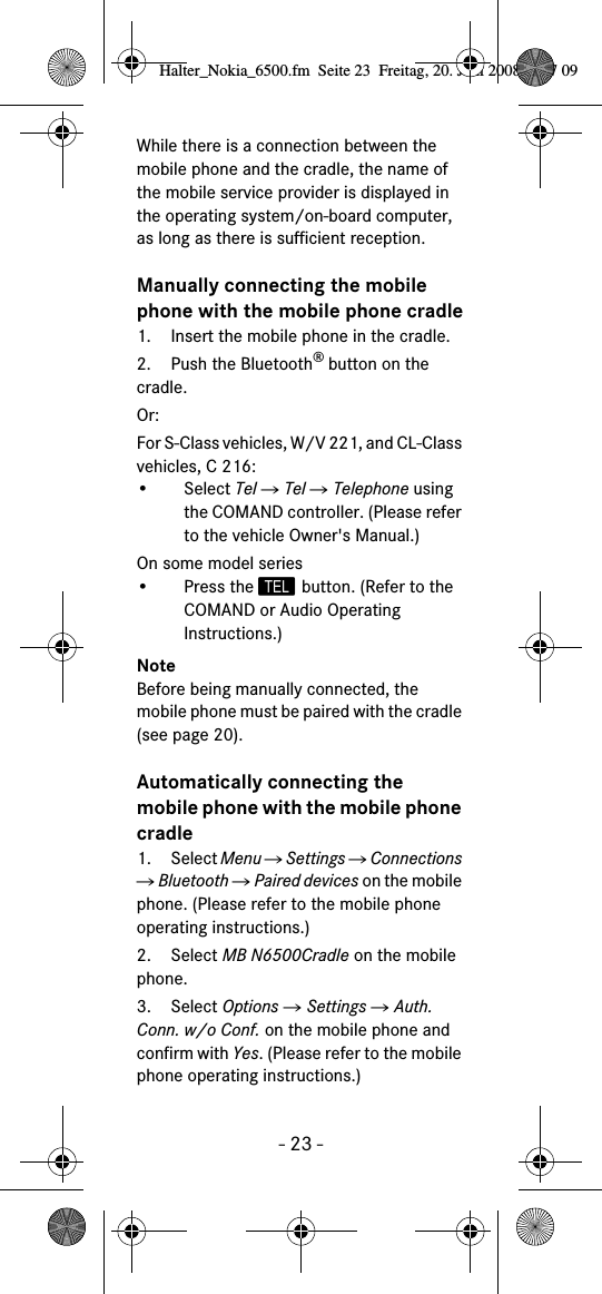 - 23 -While there is a connection between the mobile phone and the cradle, the name of the mobile service provider is displayed in the operating system/on-board computer, as long as there is sufficient reception.Manually connecting the mobile phone with the mobile phone cradle1. Insert the mobile phone in the cradle.2. Push the Bluetooth&reg; button on the cradle.Or:For S-Class vehicles, W/V 221, and CL-Class vehicles, C 216:&bull; Select Tel Ǟ Tel Ǟ Telephone using the COMAND controller. (Please refer to the vehicle Owner's Manual.)On some model series&bull; Press the  button. (Refer to the COMAND or Audio Operating Instructions.)NoteBefore being manually connected, the mobile phone must be paired with the cradle (see page 20).Automatically connecting the mobile phone with the mobile phone cradle1. Select Menu Ǟ Settings Ǟ Connections Ǟ Bluetooth Ǟ Paired devices on the mobile phone. (Please refer to the mobile phone operating instructions.)2. Select MB N6500Cradle on the mobile phone.3. Select Options Ǟ Settings Ǟ Auth. Conn. w/o Conf. on the mobile phone and confirm with Yes. (Please refer to the mobile phone operating instructions.)Halter_Nokia_6500.fm  Seite 23  Freitag, 20. Juni 2008  9:07 09