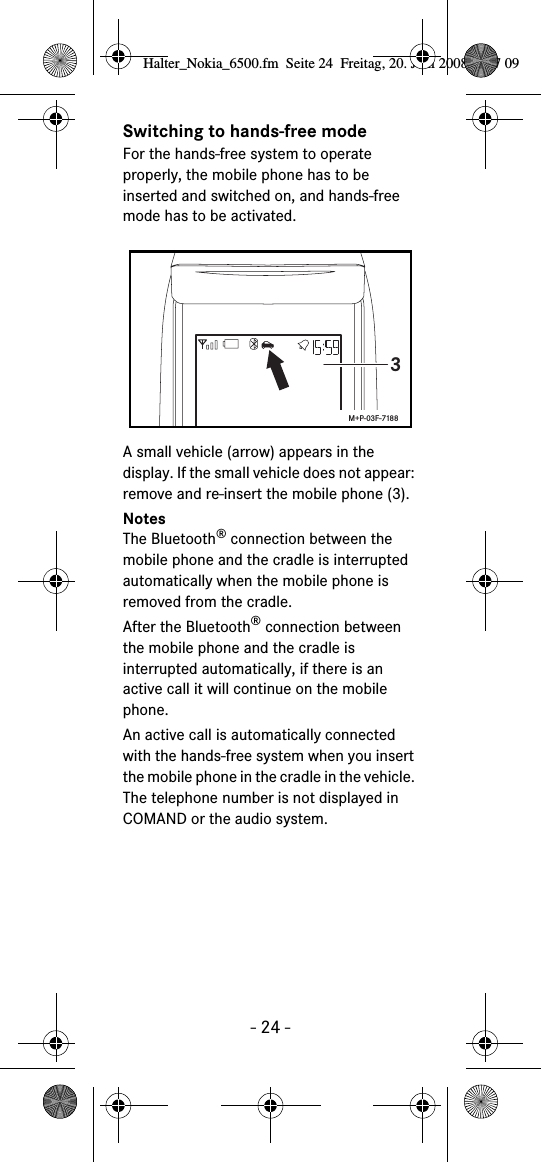 - 24 -Switching to hands-free modeFor the hands-free system to operate properly, the mobile phone has to be inserted and switched on, and hands-free mode has to be activated.A small vehicle (arrow) appears in the display. If the small vehicle does not appear: remove and re-insert the mobile phone (3).NotesThe Bluetooth&reg; connection between the mobile phone and the cradle is interrupted automatically when the mobile phone is removed from the cradle.After the Bluetooth&reg; connection between the mobile phone and the cradle is interrupted automatically, if there is an active call it will continue on the mobile phone.An active call is automatically connected with the hands-free system when you insert the mobile phone in the cradle in the vehicle. The telephone number is not displayed in COMAND or the audio system.3M+P-03F-7188Halter_Nokia_6500.fm  Seite 24  Freitag, 20. Juni 2008  9:07 09