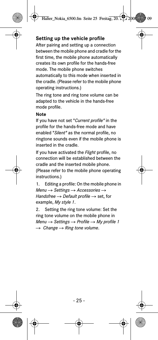 - 25 -Setting up the vehicle profileAfter pairing and setting up a connection between the mobile phone and cradle for the first time, the mobile phone automatically creates its own profile for the hands-free mode. The mobile phone switches automatically to this mode when inserted in the cradle. (Please refer to the mobile phone operating instructions.)The ring tone and ring tone volume can be adapted to the vehicle in the hands-free mode profile.NoteIf you have not set "Current profile" in the profile for the hands-free mode and have enabled "Silent" as the normal profile, no ringtone sounds even if the mobile phone is inserted in the cradle.If you have activated the Flight profile, no connection will be established between the cradle and the inserted mobile phone. (Please refer to the mobile phone operating instructions.)  1. Editing a profile: On the mobile phone in Menu Ǟ Settings Ǟ Accessories Ǟ Handsfree Ǟ Default profile Ǟ set, for example, My style 1.2. Setting the ring tone volume: Set the ring tone volume on the mobile phone in Menu Ǟ Settings Ǟ Profile Ǟ My profile 1 Ǟ  Change Ǟ Ring tone volume.Halter_Nokia_6500.fm  Seite 25  Freitag, 20. Juni 2008  9:07 09