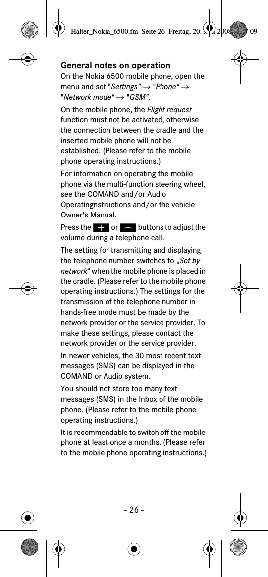 - 26 -General notes on operationOn the Nokia 6500 mobile phone, open the menu and set "Settings" Ǟ "Phone" Ǟ "Network mode" Ǟ "GSM".On the mobile phone, the Flight request function must not be activated, otherwise the connection between the cradle and the inserted mobile phone will not be established. (Please refer to the mobile phone operating instructions.)For information on operating the mobile phone via the multi-function steering wheel, see the COMAND and/or Audio Operatingnstructions and/or the vehicle Owner's Manual.Press the &aelig; or &ccedil; buttons to adjust the volume during a telephone call.The setting for transmitting and displaying the telephone number switches to &bdquo;Set by network&ldquo; when the mobile phone is placed in the cradle. (Please refer to the mobile phone operating instructions.) The settings for the transmission of the telephone number in hands-free mode must be made by the network provider or the service provider. To make these settings, please contact the network provider or the service provider.In newer vehicles, the 30 most recent text messages (SMS) can be displayed in the COMAND or Audio system. You should not store too many text messages (SMS) in the Inbox of the mobile phone. (Please refer to the mobile phone operating instructions.)It is recommendable to switch off the mobile phone at least once a months. (Please refer to the mobile phone operating instructions.)Halter_Nokia_6500.fm  Seite 26  Freitag, 20. Juni 2008  9:07 09