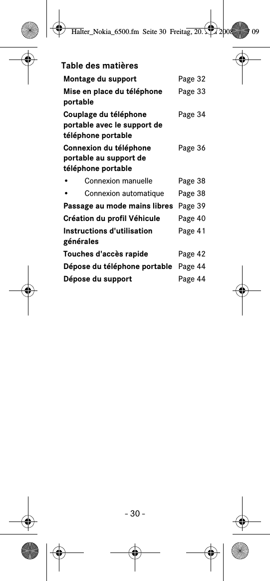 - 30 -Table des mati&egrave;resMontage du support Page 32Mise en place du t&eacute;l&eacute;phone portablePage 33Couplage du t&eacute;l&eacute;phone portable avec le support de t&eacute;l&eacute;phone portablePage 34Connexion du t&eacute;l&eacute;phone portable au support de t&eacute;l&eacute;phone portablePage 36&bull; Connexion manuelle Page 38&bull; Connexion automatique Page 38Passage au mode mains libres Page 39Cr&eacute;ation du profil V&eacute;hicule Page 40Instructions d'utilisation g&eacute;n&eacute;ralesPage 41Touches d'acc&egrave;s rapide Page 42D&eacute;pose du t&eacute;l&eacute;phone portable Page 44D&eacute;pose du support Page 44Halter_Nokia_6500.fm  Seite 30  Freitag, 20. Juni 2008  9:07 09