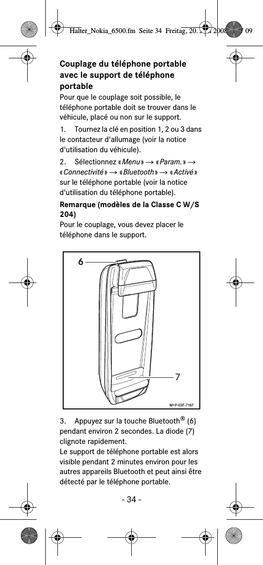 - 34 -Couplage du t&eacute;l&eacute;phone portable avec le support de t&eacute;l&eacute;phone portablePour que le couplage soit possible, le t&eacute;l&eacute;phone portable doit se trouver dans le v&eacute;hicule, plac&eacute; ou non sur le support.1. Tournez la cl&eacute; en position 1, 2 ou 3 dans le contacteur d'allumage (voir la notice d'utilisation du v&eacute;hicule).2. S&eacute;lectionnez &laquo;Menu&raquo; Ǟ &laquo;Param.&raquo; Ǟ &laquo;Connectivit&eacute;&raquo; Ǟ &laquo;Bluetooth&raquo; Ǟ &laquo;Activ&eacute;&raquo; sur le t&eacute;l&eacute;phone portable (voir la notice d'utilisation du t&eacute;l&eacute;phone portable).Remarque (mod&egrave;les de la Classe C W/S 204)Pour le couplage, vous devez placer le t&eacute;l&eacute;phone dans le support.3. Appuyez sur la touche Bluetooth&reg;(6) pendant environ 2 secondes. La diode (7) clignote rapidement. Le support de t&eacute;l&eacute;phone portable est alors visible pendant 2 minutes environ pour les autres appareils Bluetooth et peut ainsi &ecirc;tre d&eacute;tect&eacute; par le t&eacute;l&eacute;phone portable.67M+P-03F-7187Halter_Nokia_6500.fm  Seite 34  Freitag, 20. Juni 2008  9:07 09