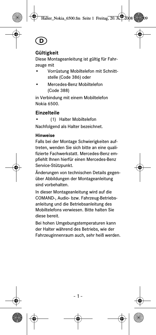 - 1 -ࡅG&uuml;ltigkeitDiese Montageanleitung ist g&uuml;ltig f&uuml;r Fahr-zeuge mit&bull; Vorr&uuml;stung Mobiltelefon mit Schnitt-stelle (Code 386) oder&bull; Mercedes-Benz Mobiltelefon (Code 388) in Verbindung mit einem Mobiltelefon Nokia 6500.Einzelteile&bull; (1) Halter MobiltelefonNachfolgend als Halter bezeichnet.HinweiseFalls bei der Montage Schwierigkeiten auf-treten, wenden Sie sich bitte an eine quali-fizierte Fachwerkstatt. Mercedes-Benz em-pfiehlt Ihnen hierf&uuml;r einen Mercedes-Benz Service-St&uuml;tzpunkt.&Auml;nderungen von technischen Details gegen-&uuml;ber Abbildungen der Montageanleitung sind vorbehalten.In dieser Montageanleitung wird auf die COMAND-, Audio- bzw. Fahrzeug-Betriebs-anleitung und die Betriebsanleitung des Mobiltelefons verwiesen. Bitte halten Sie diese bereit.Bei hohen Umgebungstemperaturen kann der Halter w&auml;hrend des Betriebs, wie der Fahrzeuginnenraum auch, sehr hei&szlig; werden.Halter_Nokia_6500.fm  Seite 1  Freitag, 20. Juni 2008  9:07 09