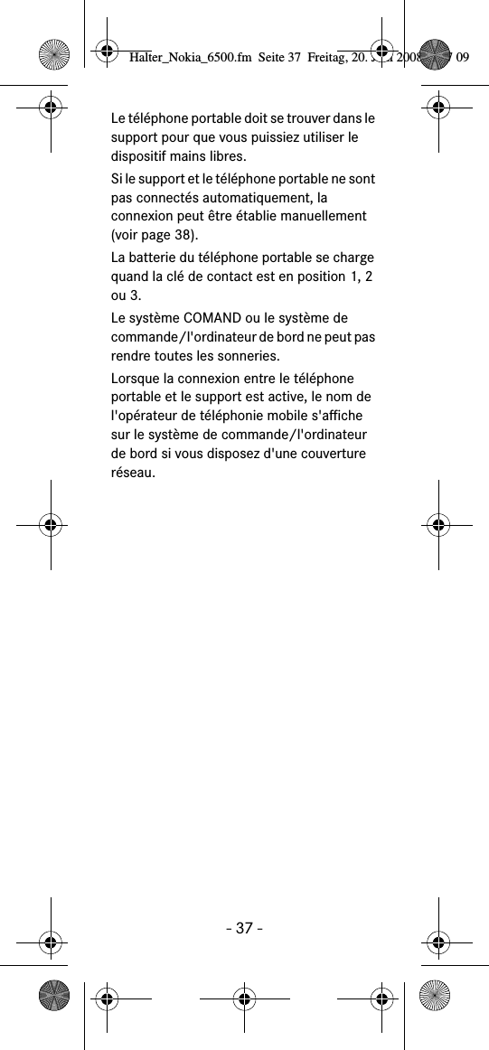 - 37 -Le t&eacute;l&eacute;phone portable doit se trouver dans le support pour que vous puissiez utiliser le dispositif mains libres.Si le support et le t&eacute;l&eacute;phone portable ne sont pas connect&eacute;s automatiquement, la connexion peut &ecirc;tre &eacute;tablie manuellement (voir page 38).La batterie du t&eacute;l&eacute;phone portable se charge quand la cl&eacute; de contact est en position 1, 2 ou 3.Le syst&egrave;me COMAND ou le syst&egrave;me de commande/l'ordinateur de bord ne peut pas rendre toutes les sonneries.Lorsque la connexion entre le t&eacute;l&eacute;phone portable et le support est active, le nom de l'op&eacute;rateur de t&eacute;l&eacute;phonie mobile s'affiche sur le syst&egrave;me de commande/l'ordinateur de bord si vous disposez d'une couverture r&eacute;seau.Halter_Nokia_6500.fm  Seite 37  Freitag, 20. Juni 2008  9:07 09