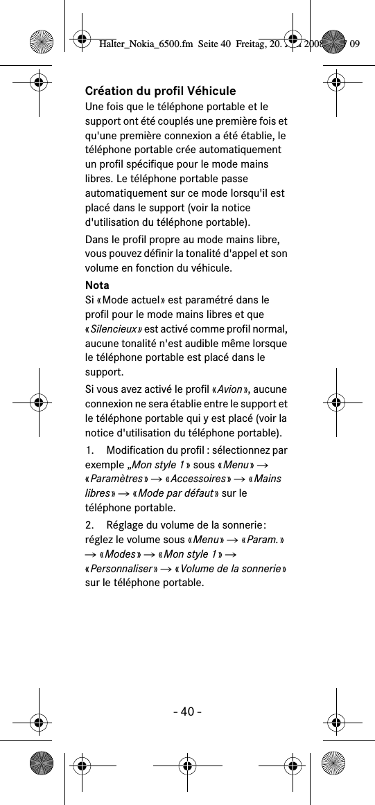 - 40 -Cr&eacute;ation du profil V&eacute;hiculeUne fois que le t&eacute;l&eacute;phone portable et le support ont &eacute;t&eacute; coupl&eacute;s une premi&egrave;re fois et qu'une premi&egrave;re connexion a &eacute;t&eacute; &eacute;tablie, le t&eacute;l&eacute;phone portable cr&eacute;e automatiquement un profil sp&eacute;cifique pour le mode mains libres. Le t&eacute;l&eacute;phone portable passe automatiquement sur ce mode lorsqu'il est plac&eacute; dans le support (voir la notice d'utilisation du t&eacute;l&eacute;phone portable).Dans le profil propre au mode mains libre, vous pouvez d&eacute;finir la tonalit&eacute; d'appel et son volume en fonction du v&eacute;hicule.NotaSi &laquo;Mode actuel&raquo; est param&eacute;tr&eacute; dans le profil pour le mode mains libres et que &laquo;Silencieux&raquo; est activ&eacute; comme profil normal, aucune tonalit&eacute; n'est audible m&ecirc;me lorsque le t&eacute;l&eacute;phone portable est plac&eacute; dans le support.Si vous avez activ&eacute; le profil &laquo;Avion&raquo;, aucune connexion ne sera &eacute;tablie entre le support et le t&eacute;l&eacute;phone portable qui y est plac&eacute; (voir la notice d'utilisation du t&eacute;l&eacute;phone portable).  1. Modification du profil : s&eacute;lectionnez par exemple &bdquo;Mon style 1&raquo; sous &laquo;Menu&raquo; Ǟ &laquo;Param&egrave;tres&raquo; Ǟ &laquo;Accessoires&raquo; Ǟ &laquo;Mains libres&raquo; Ǟ &laquo;Mode par d&eacute;faut&raquo; sur le t&eacute;l&eacute;phone portable.2. R&eacute;glage du volume de la sonnerie: r&eacute;glez le volume sous &laquo;Menu&raquo; Ǟ &laquo;Param.&raquo; Ǟ &laquo;Modes&raquo; Ǟ &laquo;Mon style 1&raquo; Ǟ  &laquo;Personnaliser&raquo; Ǟ &laquo;Volume de la sonnerie&raquo; sur le t&eacute;l&eacute;phone portable.Halter_Nokia_6500.fm  Seite 40  Freitag, 20. Juni 2008  9:07 09