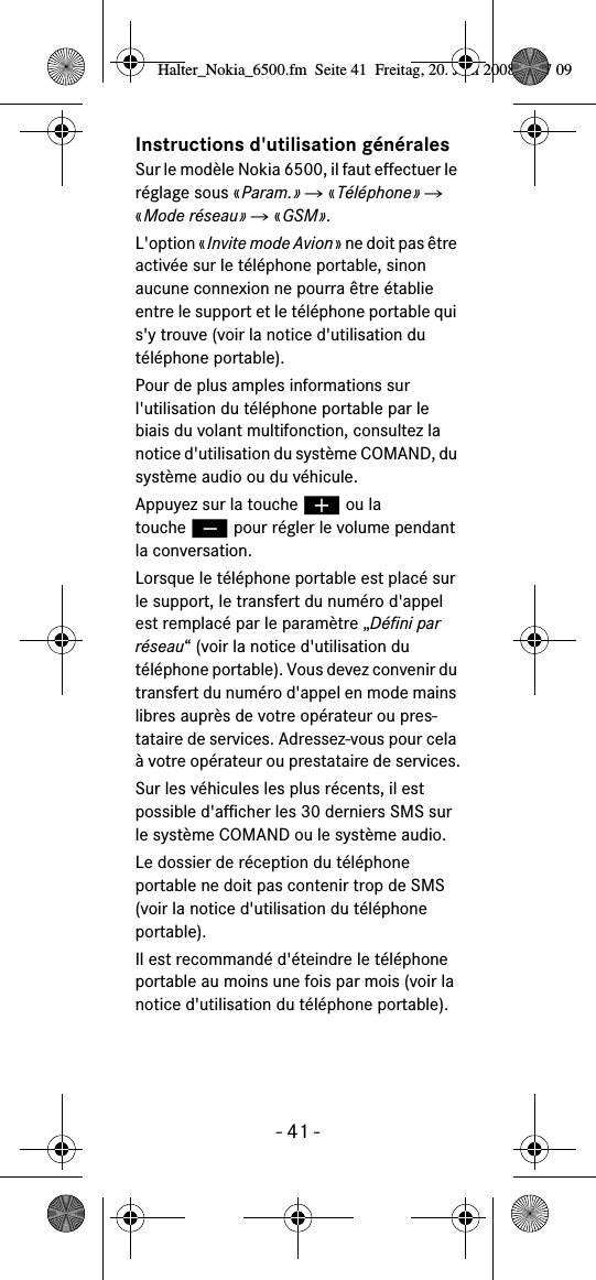 - 41 -Instructions d'utilisation g&eacute;n&eacute;ralesSur le mod&egrave;le Nokia 6500, il faut effectuer le r&eacute;glage sous &laquo;Param.&raquo; Ǟ &laquo;T&eacute;l&eacute;phone&raquo; Ǟ &laquo;Mode r&eacute;seau&raquo; Ǟ &laquo;GSM&raquo;.L'option &laquo;Invite mode Avion&raquo; ne doit pas &ecirc;tre activ&eacute;e sur le t&eacute;l&eacute;phone portable, sinon aucune connexion ne pourra &ecirc;tre &eacute;tablie entre le support et le t&eacute;l&eacute;phone portable qui s'y trouve (voir la notice d'utilisation du t&eacute;l&eacute;phone portable).Pour de plus amples informations sur l'utilisation du t&eacute;l&eacute;phone portable par le biais du volant multifonction, consultez la notice d'utilisation du syst&egrave;me COMAND, du syst&egrave;me audio ou du v&eacute;hicule.Appuyez sur la touche &aelig; ou la touche &ccedil; pour r&eacute;gler le volume pendant la conversation.Lorsque le t&eacute;l&eacute;phone portable est plac&eacute; sur le support, le transfert du num&eacute;ro d'appel est remplac&eacute; par le param&egrave;tre &bdquo;D&eacute;fini par r&eacute;seau&ldquo; (voir la notice d'utilisation du t&eacute;l&eacute;phone portable). Vous devez convenir du transfert du num&eacute;ro d'appel en mode mains libres aupr&egrave;s de votre op&eacute;rateur ou pres-tataire de services. Adressez-vous pour cela &agrave; votre op&eacute;rateur ou prestataire de services.Sur les v&eacute;hicules les plus r&eacute;cents, il est possible d'afficher les 30 derniers SMS sur le syst&egrave;me COMAND ou le syst&egrave;me audio. Le dossier de r&eacute;ception du t&eacute;l&eacute;phone portable ne doit pas contenir trop de SMS (voir la notice d'utilisation du t&eacute;l&eacute;phone portable).Il est recommand&eacute; d'&eacute;teindre le t&eacute;l&eacute;phone portable au moins une fois par mois (voir la notice d'utilisation du t&eacute;l&eacute;phone portable).Halter_Nokia_6500.fm  Seite 41  Freitag, 20. Juni 2008  9:07 09