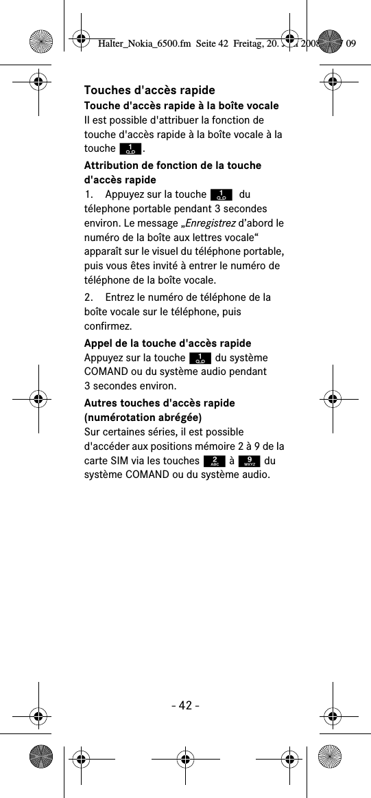 - 42 -Touches d'acc&egrave;s rapideTouche d'acc&egrave;s rapide &agrave; la bo&icirc;te vocaleIl est possible d'attribuer la fonction de touche d'acc&egrave;s rapide &agrave; la bo&icirc;te vocale &agrave; la touche A.Attribution de fonction de la touche d'acc&egrave;s rapide1. Appuyez sur la touche A du t&eacute;lephone portable pendant 3 secondes environ. Le message &bdquo;Enregistrez d&rsquo;abord le num&eacute;ro de la bo&icirc;te aux lettres vocale&ldquo; appara&icirc;t sur le visuel du t&eacute;l&eacute;phone portable, puis vous &ecirc;tes invit&eacute; &agrave; entrer le num&eacute;ro de t&eacute;l&eacute;phone de la bo&icirc;te vocale.2. Entrez le num&eacute;ro de t&eacute;l&eacute;phone de la bo&icirc;te vocale sur le t&eacute;l&eacute;phone, puis confirmez.Appel de la touche d'acc&egrave;s rapideAppuyez sur la touche A du syst&egrave;me COMAND ou du syst&egrave;me audio pendant 3 secondes environ.Autres touches d'acc&egrave;s rapide (num&eacute;rotation abr&eacute;g&eacute;e)Sur certaines s&eacute;ries, il est possible d'acc&eacute;der aux positions m&eacute;moire 2 &agrave; 9 de la carte SIM via les touches 2 &agrave; 9 du syst&egrave;me COMAND ou du syst&egrave;me audio.Halter_Nokia_6500.fm  Seite 42  Freitag, 20. Juni 2008  9:07 09
