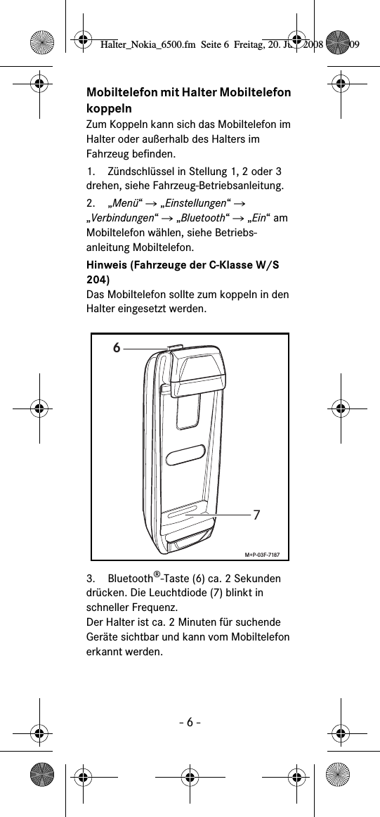 - 6 -Mobiltelefon mit Halter Mobiltelefon koppelnZum Koppeln kann sich das Mobiltelefon im Halter oder au&szlig;erhalb des Halters im Fahrzeug befinden.1. Z&uuml;ndschl&uuml;ssel in Stellung 1, 2 oder 3 drehen, siehe Fahrzeug-Betriebsanleitung.2. &bdquo;Men&uuml;&ldquo; Ǟ &bdquo;Einstellungen&ldquo; Ǟ &bdquo;Verbindungen&ldquo; Ǟ &bdquo;Bluetooth&ldquo; Ǟ &bdquo;Ein&ldquo; am Mobiltelefon w&auml;hlen, siehe Betriebs-anleitung Mobiltelefon.Hinweis (Fahrzeuge der C-Klasse W/S 204)Das Mobiltelefon sollte zum koppeln in den Halter eingesetzt werden.3. Bluetooth&reg;-Taste (6) ca. 2 Sekunden dr&uuml;cken. Die Leuchtdiode (7) blinkt in schneller Frequenz. Der Halter ist ca. 2 Minuten f&uuml;r suchende Ger&auml;te sichtbar und kann vom Mobiltelefon erkannt werden.67M+P-03F-7187Halter_Nokia_6500.fm  Seite 6  Freitag, 20. Juni 2008  9:07 09