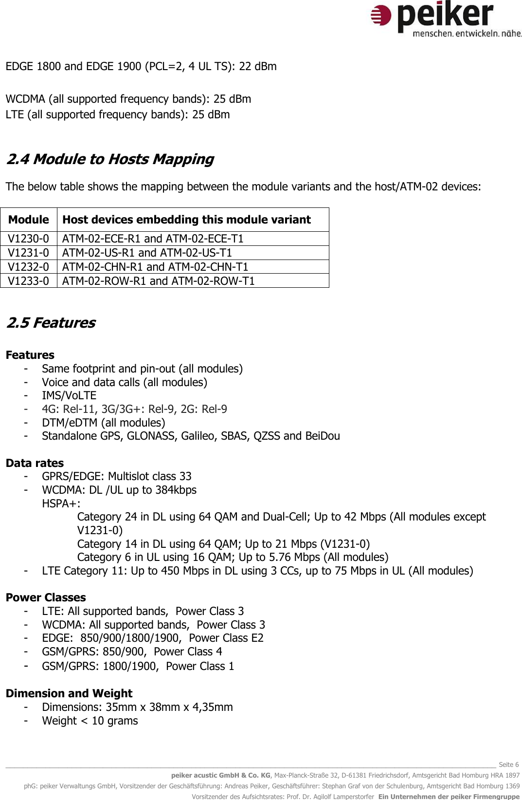   _______________________________________________________________________________________________________________ Seite 6 peiker acustic GmbH &amp; Co. KG, Max-Planck-Straße 32, D-61381 Friedrichsdorf, Amtsgericht Bad Homburg HRA 1897 phG: peiker Verwaltungs GmbH, Vorsitzender der Geschäftsführung: Andreas Peiker, Geschäftsführer: Stephan Graf von der Schulenburg, Amtsgericht Bad Homburg 1369 Vorsitzender des Aufsichtsrates: Prof. Dr. Agilolf Lamperstorfer  Ein Unternehmen der peiker Firmengruppe EDGE 1800 and EDGE 1900 (PCL=2, 4 UL TS): 22 dBm  WCDMA (all supported frequency bands): 25 dBm LTE (all supported frequency bands): 25 dBm  2.4 Module to Hosts Mapping The below table shows the mapping between the module variants and the host/ATM-02 devices:  Module Host devices embedding this module variant   V1230-0 ATM-02-ECE-R1 and ATM-02-ECE-T1 V1231-0 ATM-02-US-R1 and ATM-02-US-T1 V1232-0 ATM-02-CHN-R1 and ATM-02-CHN-T1 V1233-0 ATM-02-ROW-R1 and ATM-02-ROW-T1  2.5 Features  Features - Same footprint and pin-out (all modules) - Voice and data calls (all modules) - IMS/VoLTE  - 4G: Rel-11, 3G/3G+: Rel-9, 2G: Rel-9 - DTM/eDTM (all modules) - Standalone GPS, GLONASS, Galileo, SBAS, QZSS and BeiDou  Data rates - GPRS/EDGE: Multislot class 33   - WCDMA: DL /UL up to 384kbps  HSPA+: Category 24 in DL using 64 QAM and Dual-Cell; Up to 42 Mbps (All modules except V1231-0)    Category 14 in DL using 64 QAM; Up to 21 Mbps (V1231-0)  Category 6 in UL using 16 QAM; Up to 5.76 Mbps (All modules) - LTE Category 11: Up to 450 Mbps in DL using 3 CCs, up to 75 Mbps in UL (All modules)  Power Classes   - LTE: All supported bands,  Power Class 3  - WCDMA: All supported bands,  Power Class 3   - EDGE:  850/900/1800/1900,  Power Class E2  - GSM/GPRS: 850/900,  Power Class 4  - GSM/GPRS: 1800/1900,  Power Class 1  Dimension and Weight - Dimensions: 35mm x 38mm x 4,35mm - Weight &lt; 10 grams  
