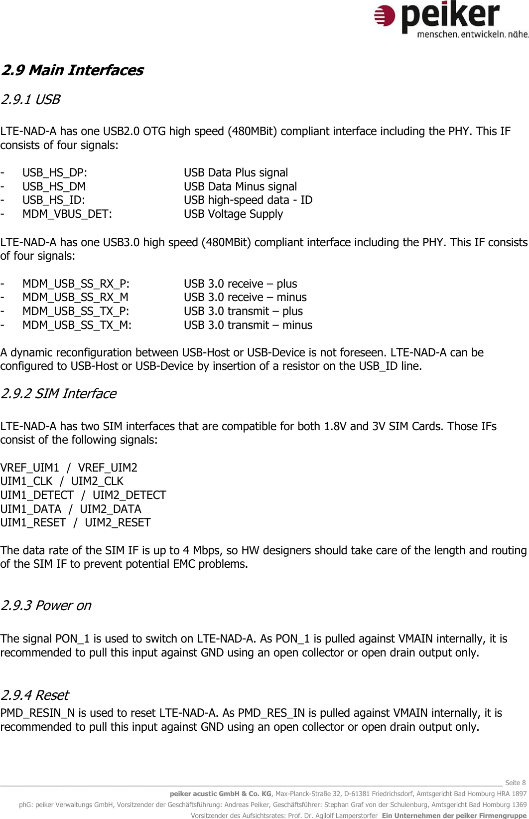  _______________________________________________________________________________________________________________ Seite 8 peiker acustic GmbH &amp; Co. KG, Max-Planck-Straße 32, D-61381 Friedrichsdorf, Amtsgericht Bad Homburg HRA 1897 phG: peiker Verwaltungs GmbH, Vorsitzender der Geschäftsführung: Andreas Peiker, Geschäftsführer: Stephan Graf von der Schulenburg, Amtsgericht Bad Homburg 1369 Vorsitzender des Aufsichtsrates: Prof. Dr. Agilolf Lamperstorfer  Ein Unternehmen der peiker Firmengruppe 2.9 Main Interfaces  2.9.1 USB  LTE-NAD-A has one USB2.0 OTG high speed (480MBit) compliant interface including the PHY. This IF consists of four signals:  - USB_HS_DP:      USB Data Plus signal - USB_HS_DM      USB Data Minus signal - USB_HS_ID:      USB high-speed data - ID - MDM_VBUS_DET:    USB Voltage Supply  LTE-NAD-A has one USB3.0 high speed (480MBit) compliant interface including the PHY. This IF consists of four signals:  - MDM_USB_SS_RX_P:    USB 3.0 receive – plus - MDM_USB_SS_RX_M    USB 3.0 receive – minus - MDM_USB_SS_TX_P:    USB 3.0 transmit – plus - MDM_USB_SS_TX_M:    USB 3.0 transmit – minus  A dynamic reconfiguration between USB-Host or USB-Device is not foreseen. LTE-NAD-A can be configured to USB-Host or USB-Device by insertion of a resistor on the USB_ID line.  2.9.2 SIM Interface  LTE-NAD-A has two SIM interfaces that are compatible for both 1.8V and 3V SIM Cards. Those IFs consist of the following signals:  VREF_UIM1  /  VREF_UIM2 UIM1_CLK  /  UIM2_CLK UIM1_DETECT  /  UIM2_DETECT UIM1_DATA  /  UIM2_DATA UIM1_RESET  /  UIM2_RESET  The data rate of the SIM IF is up to 4 Mbps, so HW designers should take care of the length and routing of the SIM IF to prevent potential EMC problems.  2.9.3 Power on  The signal PON_1 is used to switch on LTE-NAD-A. As PON_1 is pulled against VMAIN internally, it is recommended to pull this input against GND using an open collector or open drain output only.   2.9.4 Reset PMD_RESIN_N is used to reset LTE-NAD-A. As PMD_RES_IN is pulled against VMAIN internally, it is recommended to pull this input against GND using an open collector or open drain output only.  